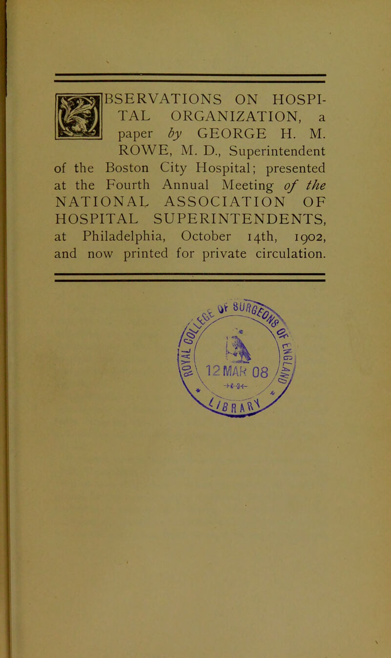 TAL ORGANIZATION, a paper by GEORGE H. M. ROWE, M. D., Superintendent of the Boston City Hospital; presented at the Fourth Annual Meeting of the NATIONAL ASSOCIATION OF HOSPITAL SUPERINTENDENTS, at Philadelphia, October 14th, 1902, and now printed for private circulation.