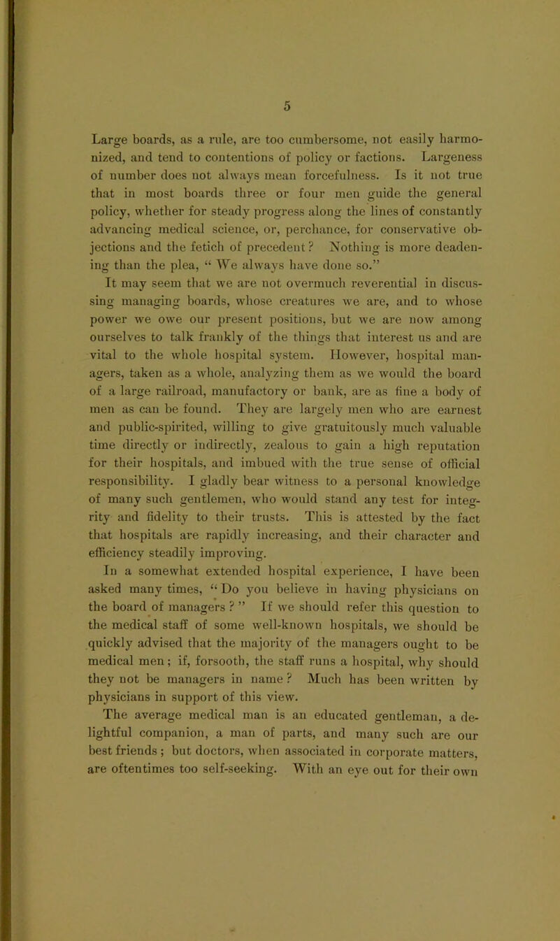 Large boards, as a rule, are too cumbersome, not easily harmo- nized, and tend to contentions of policy or factions. Largeness of number does not always mean forcefulness. Is it not true that in most boards three or four men guide the general policy, whether for steady progress along the lines of constantly advancing medical science, or, perchance, for conservative ob- jections and the fetich of precedent? Nothing is more deaden- ing than the plea, “ We always have done so.” It may seem that we are not overmuch reverential in discus- sing managing boards, whose creatures we are, and to whose power we owe our present positions, but we are now among ourselves to talk frankly of the things that interest us and are vital to the whole hospital system. However, hospital man- agers, taken as a whole, analyzing them as we would the board of a large railroad, manufactory or bank, are as fine a body of men as can be found. They are largely men who are earnest and public-spirited, willing to give gratuitously much valuable time directly or indirectly, zealous to gain a high reputation for their hospitals, and imbued with the true sense of official responsibility. I gladly bear witness to a personal knowledge of many such gentlemen, who would stand any test for integ- rity and fidelity to their trusts. This is attested by the fact that hospitals are rapidly increasing, and their character and efficiency steadily improving. In a somewhat extended hospital experience, I have been asked many times, “ Do you believe in having physicians on the board of managers ? ” If we should refer this question to the medical staff of some well-known hospitals, we should be quickly advised that the majority of the managers ought to be medical men; if, forsooth, the staff runs a hospital, why should they not be managers in name ? Much has been written by physicians in support of this view. The average medical man is an educated gentleman, a de- lightful companion, a man of parts, and many such are our best friends ; but doctors, when associated in corporate matters, are oftentimes too self-seeking. With an eye out for their own