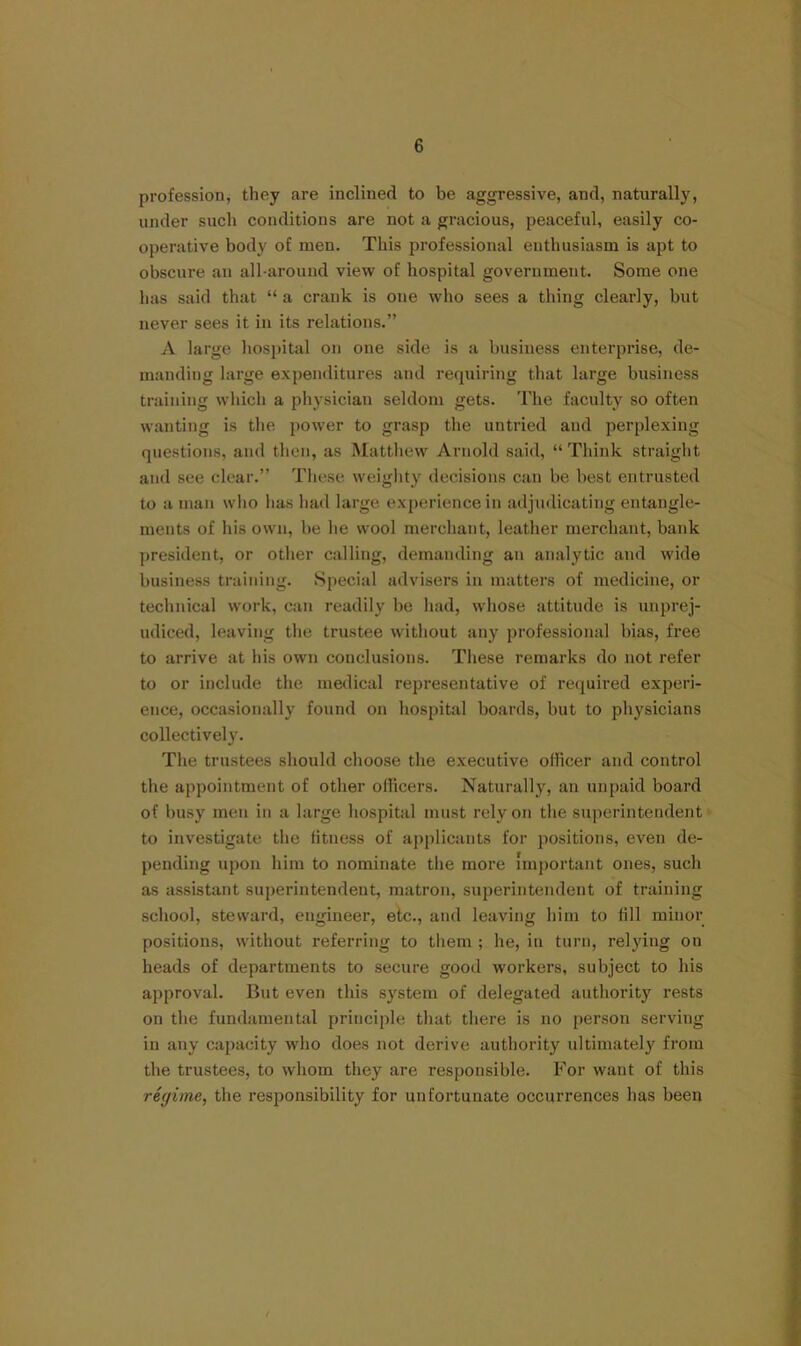 profession, they are inclined to be aggressive, and, naturally, under such conditions are not a gracious, peaceful, easily co- operative body of men. This professional enthusiasm is apt to obscure an all-around view of hospital government. Some one has said that “ a crank is one who sees a thing clearly, but never sees it in its relations.” A large hospital on one side is a business enterprise, de- manding large expenditures and requiring that large business training which a physician seldom gets. The faculty so often wanting is the power to grasp the untried and jierplexing questions, and then, as Matthew Arnold said, “ Think straight and see clear.” These weighty decisions can be best entrusted to a man who has had large experience in adjudicating entangle- ments of his own, be he wool merchant, leather merchant, bank president, or other calling, demanding an analytic and wide business training. Special advisers in matters of medicine, or technical work, can readily he had, whose attitude is unprej- udiced, leaving the trustee without any professional bias, free to arrive at his own conclusions. These remarks do not refer to or include the medical representative of recjuired experi- ence, occasionally found on hospital boards, but to physicians collectively. The trustees should choose the executive officer and control the appointment of other officers. Naturally, an unpaid board of busy men in a large hospital must rely on the superintendent to investigate the fitness of ap[)licants for positions, even de- pending upon him to nominate the more important ones, such as assistant superintendent, matron, superintendent of training school, steward, engineer, etc., and leaving him to fill minor positions, without referring to tliem ; he, in turn, relying on heads of departments to secure good workers, subject to his approval. But even this system of delegated authority rests on the fundamental principle that there is no person serving in any capacity who does not derive authority ultimately from the trustees, to whom they are responsible. For want of this regime, the responsibility for unfortunate occurrences has been