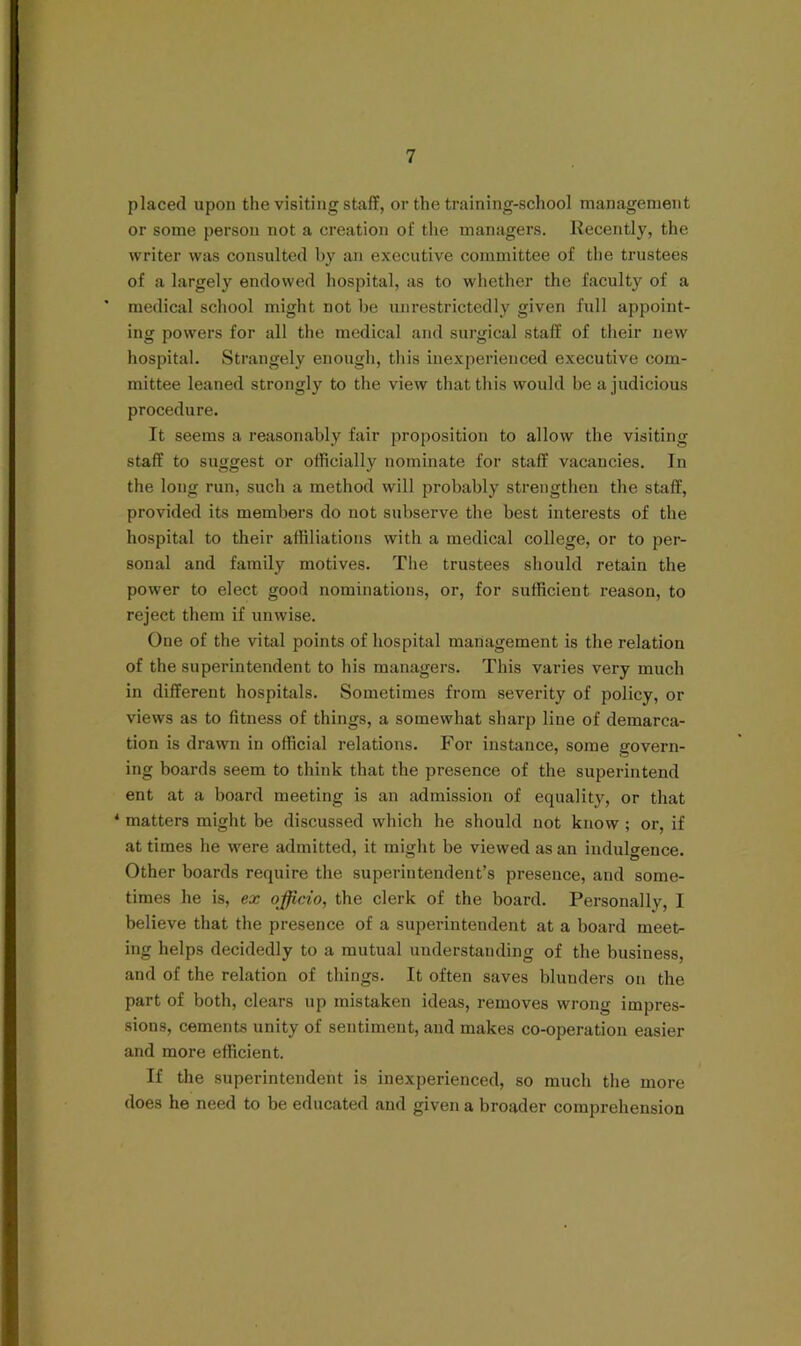 placed upon the visiting staff, or the training-school management or some person not a creation of the managers. Recently, the writer was consulted by an executive committee of the trustees of a largely endowed hospital, as to whether the faculty of a * medical school might not be unrestrictedly given full appoint- ing powers for all the medical and surgical staff of their new hospital. Strangely enough, this inexperienced executive com- mittee leaned strongly to the view that this would be a judicious procedure. It seems a reasonably fair proposition to allow the visiting staff to suggest or othcially nominate for staff vacancies. In the long run, such a method will probably strengthen the staff, provided its members do not subserve the best interests of the hospital to their affiliations with a medical college, or to per- sonal and family motives. The trustees should retain the power to elect good nominations, or, for sufficient reason, to reject them if unwise. One of the vital points of hospital management is the relation of the superintendent to his managers. This varies very much in different hospitals. Sometimes from severity of policy, or views as to fitness of things, a somewhat sharp line of demarca- tion is drawn in official relations. For instance, some govern- ing boards seem to think that the presence of the superintend ent at a board meeting is an admission of equality, or that * matters might be discussed which he should not know ; or, if at times he were admitted, it might be viewed as an indulgence. Other boards require the superintendent’s presence, and some- times he is, ex officio, the clerk of the board. Personally, I believe that the presence of a superintendent at a board meet- ing helps decidedly to a mutual understanding of the business, and of the relation of things. It often saves blunders on the part of both, clears up mistaken ideas, removes wrong impres- sions, cements unity of sentiment, and makes co-operation easier and more efficient. If the superintendent is inexperienced, so much the more does he need to be educated and given a broader comprehension