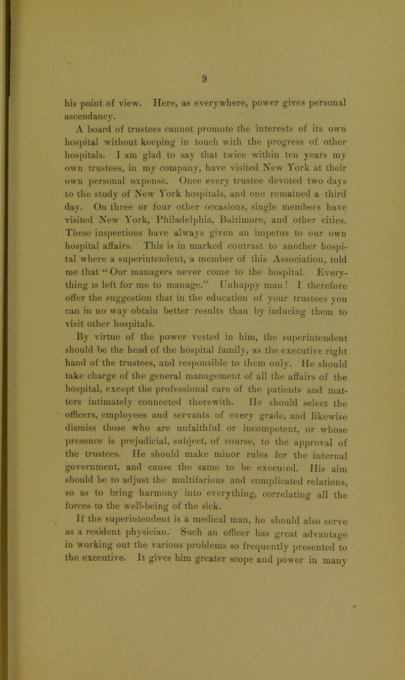 his point of view. Here, as everywhere, power gives personal ascendancy. A board of trustees cannot promote the interests of its own hospital without keeping in touch with the progress of other hospitals. I am glad to say tliat twice within ten years my own trustees, in my company, have visited New York at their own personal expense. Once every trustee devoted two days to the study of New York hospitals, and one remained a third day. On three or four other occasions, single members liave visited New York, Philadelphia, Baltimore, and other cities. Tliese inspections have always given an impetus to our own hospital affairs. This is in marked contrast to another hospi- tal where a superintendent, a member of this Association, told me that ‘‘ Our managers never come to the hospital. Every- thing is left for me to manage.” Unhappy man ! I therefore offer the suggestion that in the education of your trustees you can in no way obtain better results than by inducing them to visit other hospitals. By virtue of the power vested in him, the superintendent should be the head of the hospital family, as the executive right hand of the trustees, and responsible to them only. He should take charge of the general management of all the affairs of the hospital, except the professional care of the patients and mat- ters intimately connected therewith. He should select the officers, employees and servants of every grade, and likewise dismiss those who are unfaithful or incompetent, or whose presence is prejudicial, subject, of course, to the approval of the trustees. He should make minor rules for the internal government, and cause the same to be execuied. His aim should be to adjust the multifarious and complicated relations, so as to bring harmony into everything, correlating all the forces to the well-being of the sick. If the superintendent is a medical man, he should also serve as a resident physician. Such an officer has great advantage in working out the various problems so frequently presented to the executive. It gives him greater scope and power in many