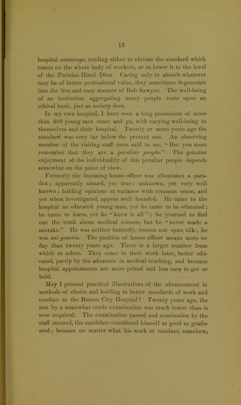 hospital entourage, tending either to elevate the standard which reacts on the whole body of workers, or to lower it to the level of the Parisian Hotel Dieu. Caring only to absorb whatever may be of future professional value, they sometimes degenerate into the free and easy manner of Bob Sawyer. The well-being of an institution aggregating many people rests upon an ethical basis, just as society does. In my own hospital, I have seen a long procession of more than 400 young men come and go, with varying well-being to themselves and their hospital. Twent}' or more years ago the standard was very far below tbe present one. An observing member of the visiting staff once said to me, “ But you must remember that they are a peculiar people.” The genuine enjoyment of the individuality of this peculiar people depends somewhat on the point of view. Formerly tlie incoming house officer was oftentimes a para- dox ; apparently absurd, yet true; unknown, 3'-et very well known ; holding opinions at variance with common sense, and yet when investigated, appear well founded. He came to the hospital an educated young man, yet he came to be educated ; he came to learn, yet he “ knew it all ” ; he yearned to find out the truth about medical science, but he “ never made a mistake.” He was neither butterfly, cocoon nor spun silk; he was sui generis. Tlie position of house officer means more to- day than twenty j-ears ago. There is a larger number from which to select. They come to their work later, better edu- cated, partly by the advances in medical teaching, and because hospital appointments are more prized and less easy to get or hold. May I present practical illustrations of. the advancement in methods of choice and holding to better standards of work and conduct at the Boston City Hospital ? Twenty years ago, the test by a somewhat crude examination was much lower than is now required. The examination passed and nomination by the staff secured, the candidate considered himself as good as gradu- ated; because no matter what his work or conduct, somehow,