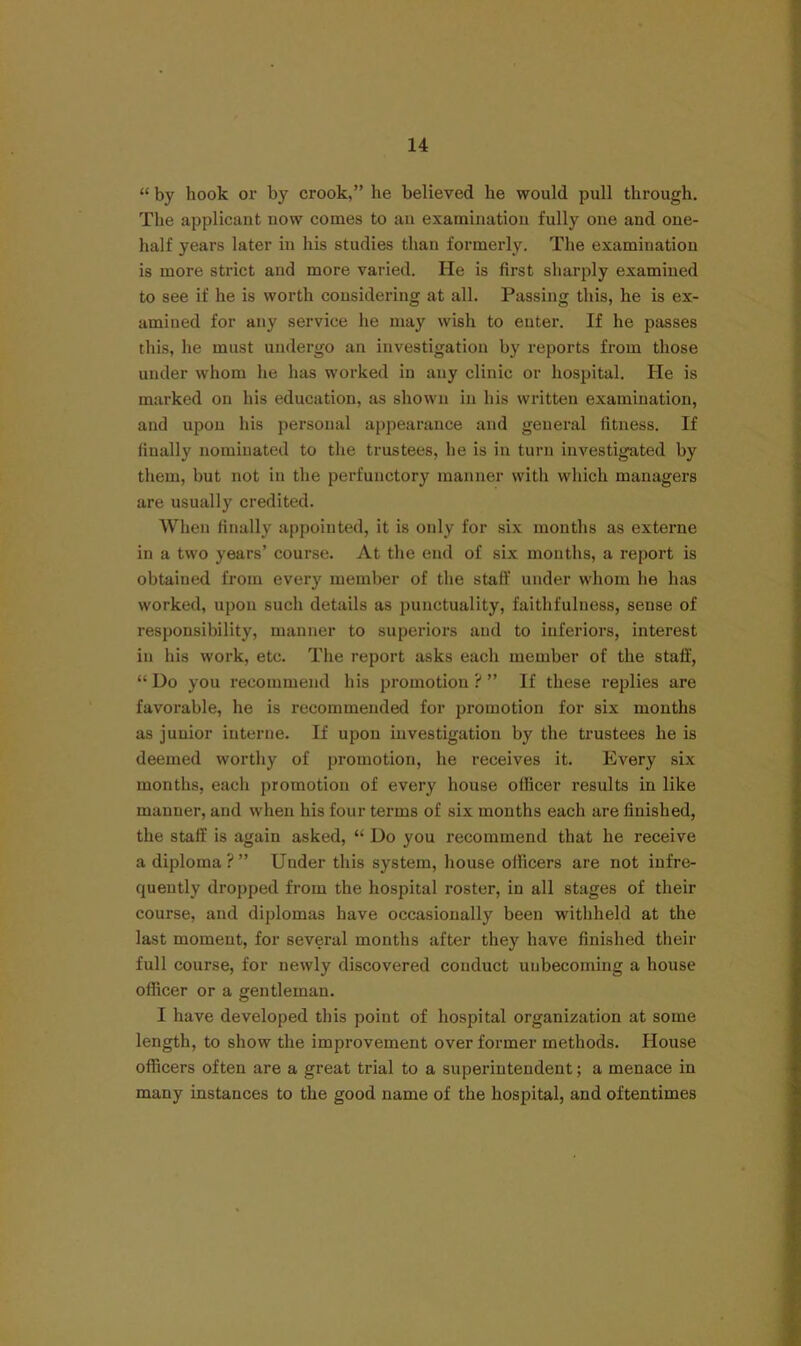 “ by hook oi’ by crook,” he believed he would pull through. The applicant uow comes to aii examination fully one and one- half years later in his studies than formerly. The examination is more strict and more varied. He is first sharply examined to see if he is worth considering at all. Passing this, he is ex- amined for any service he may wish to enter. If he passes this, he must undergo an investigation by reports from those under whom he has worked in any clinic or hospital. He is marked on his education, as shown in his written examination, and npon his personal appearance and general fitness. If finally nominated to the trustees, he is in turn investigated by them, but not in the perfunctory manner with which managers are usually credited. When finally appointed, it is only for six months as externe in a two years’ course. At the end of six months, a report is obtained from every member of the staff under whom he has worked, upon such details as punctuality, faithfulness, sense of responsibility, manner to superiors and to inferiors, interest in his work, etc. The report asks each member of the staff, “ Do you recommend his promotion ? ” If these replies are favorable, he is recommended for promotion for six months as junior interne. If upon investigation by the trustees he is deemed worthy of promotion, he receives it. Every six months, each promotion of every honse officer results in like manner, and when his four terms of six months each are finished, the staff is again asked, “ Do you recommend that he receive a diploma?” Under this system, house officers are not infre- quently dropped from the hospital roster, in all stages of their course, and diplomas have occasionally been withheld at the last moment, for several months after they have finished their full course, for newly discovered conduct unbecoming a house officer or a gentleman. I have developed this point of hospital organization at some length, to show the improvement over former methods. House officers often are a great trial to a superintendent; a menace in many instances to the good name of the hospital, and oftentimes