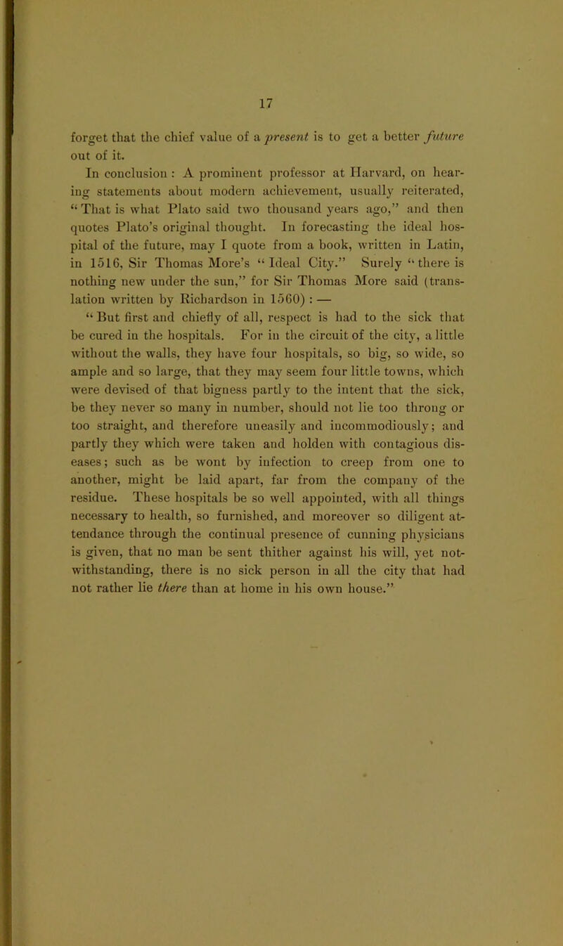 forget that the chief value of a present is to get a better future out of it. In conclusion : A prominent professor at Harvard, on hear- ing statements about modern achievement, usually reiterated, “That is what Plato said two thousand years ago,” and then quotes Plato’s original thought. In forecasting the ideal hos- pital of the future, may I quote from a book, written in Latin, in 1516, Sir Thomas More’s “Ideal City.” Surely “there is nothing new under the sun,” for Sir Thomas More said (trans- lation written by Richardson in 1560) : — “ But first and chiefly of all, respect is had to the sick that be cured in the hospitals. For in the circuit of the city, a little without the walls, they have four hospitals, so big, so wide, so ample and so large, that they may seem four little towns, which were devised of that bigness partly to the intent that the sick, be they never so many in number, should not lie too throng or too straight, and therefore uneasily and incommodiously; and partly they which were taken and holden with contagious dis- eases ; such as be wont by infection to creep from one to another, might be laid apart, far from the company of the residue. These hospitals be so well appointed, with all things necessary to health, so furnished, and moreover so diligent at- tendance through the continual presence of cunning phy.sicians is given, that no man be sent thither against his will, yet not- withstanding, there is no sick person in all the city that had not rather lie there than at home in his own house.”