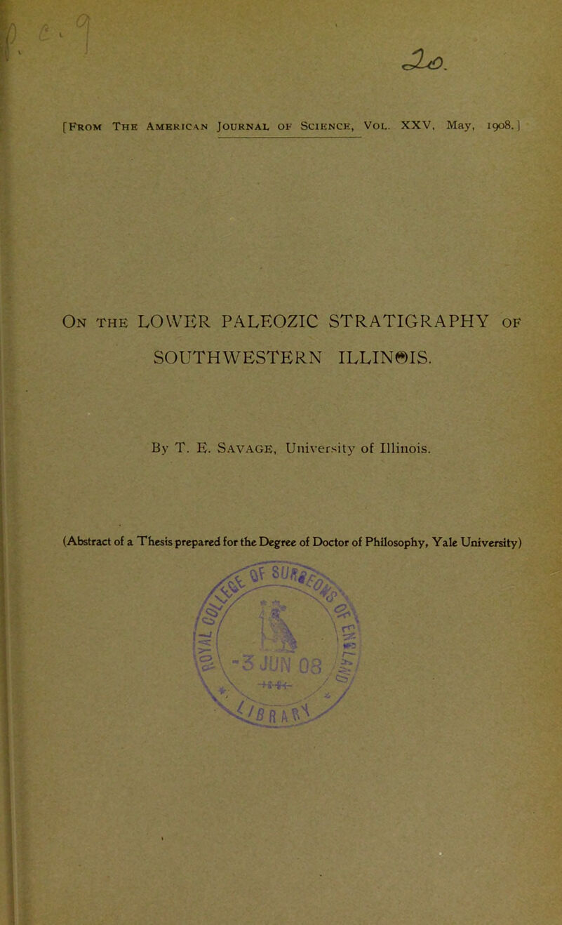 [From The American Journal of Science, Vol. XXV, May, 1908.] On the lower PALEOZIC STRATIGRAPHY of SOUTHWESTERN ILLIN^)IS. By T. E. Savage, University of Illinois. (Abstract of a Thesis prepared for the Degree of Doctor of Philosophy, Yale University)