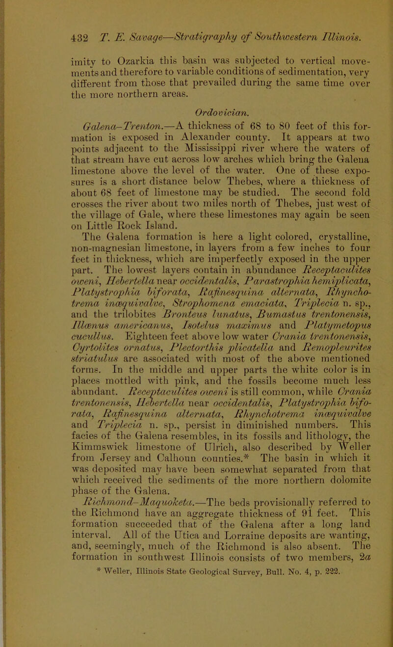 ■j imity to Ozarkia this basin was subjected to vertical move- .. men'ts and therefore to variable conditions of sedimentation, very j different from those that prevailed during the same time over ^ the more northern areas. 1 Ordovician. r' Galena-Trenton.—A thickness of 68 to 80 feet of this for- mation is exposed in Alexander county. It appears at two points adjacent to the Mississippi river where the waters of that stream have cut across low arches which bring the Galena limestone above the level of the water. One of these expo- sures is a short distance below Thebes, where a thickness of about 68 feet of limestone may be studied. The second fold crosses the river about two miles north of Thebes, just west of the village of Gale, where these limestones may again be seen on Little Rock Island. The Galena formation is here a light colored, crystalline, non-magnesian limestone, in layers from a few inches to four feet in thickness, which are imperfectly exposed in the upper part. The lowest layers contain in abundance Receptaculites oweni, IIehe7'tella\\Q£Ly occidentalism Pai'astrophiahe7niplicata, Platyst7'ophia hifo7'ata, Rajhiesguina alte7'7xata., Rhyncho- t7'ema incequivalve, Stx'ophomena eixiaciatam IViplecia n. sp., and the trilobites Bro7iteus hinatus, Bumastus trentonensis, llluixius americaxvus, Isotehis maximus and PlaUjmetopus cucullus. Eighteen feet above low water Crania trentonensis., Cxjrtolites 07'ixatus, Plectoi'this plicatella and Reixiopleui'ites striatxilus are associated with most of the above mentioned I forms. In the middle and upper parts the white color is in places mottled with pink, and the fossils become much less abundant. Receptaculites oweni is still common, while Gi'aixia I t7'enione7isis, Il^ertella near occidentalism PlatysU'ophia hifo- j rata, Rafi7xesguina alterixatam Rhyixchotrema incequivalve i and Triplecia n. sp., persist in diminished numbers. This ' facies of the Galena resembles, in its fossils and lithology, the Kirnmswick limestone of Ulrich, also described by Weller from Jersey and Calhoun counties.* The basin in which it ] was deposited may have been somewhat separated from that which received the sediments of the more northern dolomite ; phase of the Galena. J Richxnond-MaquoJceta.—The beds provisionally referred to the Richmond have an aggregate thickness of 9i feet. This formation succeeded that of the Galena after a long land i interval. All of the Utica and Lorraine deposits are wanting, j and, seemingly, much of the Richmond is also absent. The formation in southwest Illinois consists of two members, 2a * Weller, Illinois State Geological Survey, Bull. No. 4, p. 222.