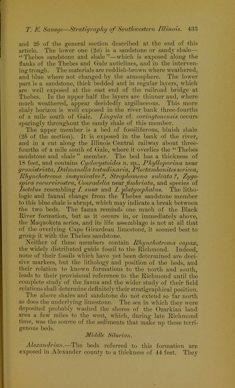 and 2^1 of the general section described at the end of this article. The lower one (2a) is a sandstone or sandy shale— “ Thebes sandstone and shale ”—which is exposed along the flanks of the Thebes and Gale anticlines, and in the interven- incrtrono:h. The materials are reddish-brown where weathered, and blue where not changed by the atmosphere. The lower part is a sandstone, thick bedded and in regular layers, which are well exjiosed at the east end of the railroad bridge at Thebes. In the upper half the layers are thinner and, where much weathered, appear decidedly argillaceous. This more shaly horizon is well exposed in the river bank three-fourths of a mile south of Gale. Lingula cf. covingtonensis occurs sparingly throughout the sandy shale of this member. The upper member is a bed of fossiliferons, bluish shale (2i of the section). It is exposed in the bank of the river, and in a cut along the Illinois Central railway about three- fourths of a mile south of Gale, where it overlies the “ Thebes sandstone and shale ” member. The bed has a thickness of 18 feet, and contains Cyolocystoides n. sp., Phylloporina near granistriata, Dahnanella testudinar'ia, Plectambonites sericea., Jihynchotrema incequivalve?^ Strophomena sulcata f, Zygo- spira recurvirostra, Conradella fimhriata., and species of Isotelus resembling I. susce and 1. platycephalus. The litho- logic and faunal change from the Thebes sandstone member to this blue shale is abrupt, which may indicate a break between the two beds. The fauna reminds one much of the Black Biver formation, but as it occurs in, or immediately above, the Maquoketa series, and its life assemblage is not at all that of the overlying Cape Girardeau limestoub, it seemed best to group it with the Thebes sandstone. Neither of these members contain Rhynchotrema capax, the widely distributed guide fossil to the Richmond. Indeed, none of their fossils which have yet been determined are deci- sive markers, but the lithology and position of the beds, and their relation to known formations to the north and south, leads to their provisional reference to the Richmond until the complete study of the fauna and the wider study of their field relations shall determine definitely their stratigraphical position. The above shales and sandstone do not extend so far north as does the underlying limestone. The sea in which they were deposited probably wa.shed the shores of the Ozarkian land area a few miles to the west, which, during late Richmond time, was the source of the sediments that make up these terri- genous beds. Middle Silurian. Alexandrian.—The beds referred to this formation are exposed in Alexander county to a thickness of 44 feet. They