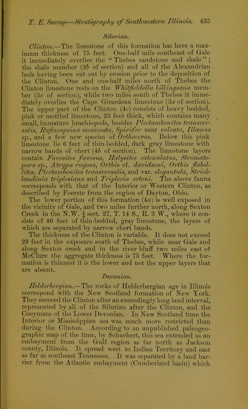 Silurian. Clinton.—The limestone of this formation has here a max- imum thickness of 75 feet. One-half mile southeast of Gale it immediately overlies the “ Thebes sandstone and shale ” ; the shale member (25 of section) and all of the Alexandrian beds having been cut out by erosion prior to the deposition of the Clinton. One and one-half miles north of Thebes the Clinton limestone rests on the Whitfieldella Inllingsana mem- ber (3c of section), while two miles south of Thebes it imme- diately overlies the Cape Girardeau limestone (3« of section). The upper part of the Clinton (4c) consists of heavy bedded, pink or mottled limestone, 23 feet thick, whicli contains many small, immature brachiopods, besides Plectamhonites transver- salis, Rafinesguina mesacosta, Spirifer near sulcata, lllointis sp., and a few new species of Orthoceras. Below this pink limestone lie 6 feet of thin-bedded, dark gray limestone with naiTOW bands of chert (45 of section). The limestone layers contain Favosites favosus, Ilalysites catenxdatus, Stromato- pora sp., Atryva rugosa, Orthis cf. davidsoni, Orthis flabel- lites, Plectamhonites transversalis, and var. elegantula, Strich- landinia triplesiana and Triplecia ortoni. The above fauna corresponds with that of the Interior or Western Clinton, as described by Foerste from the region of Dayton, Ohio. The lower portion of this formation (4a) is well exposed in the vicinity of Gale, and two miles further north, along Sexton Creek in the N.W. ^ sect. 27, T. 14 S., E,. 3 W., where it con- sists of 46 feet of thin-bedded, gray limestone, the layers of which are separated by narrow chert bands. The thickness of the Clinton is variable. It does not exceed 29 feet in the exposure south of Thebes, while near Gale and along Sexton creek and in the river bluff two miles east of McClure the aggregate thickness is 75 feet. Where the for- mation is thinnest it is the lower and not the upper layers that are absent. Devonian. Helderhergian.—The rocks of Helderbergian age in Illinois correspond with the New Scotland formation of New York. They succeed the Clinton after an exceedingly long land interval, represented by all of the Silurian after the Clinton, and the Coeymans of the Lower Devonian. In New Scotland time the Interior or Mississippian sea was much more restricted than during the Clinton. According to an unpublished paleogeo- graphic map of the time, by Schuchert, this sea extended as an embayment from the Gulf region as far north as Jackson county, Illinois. It spread west to Indian Territory and east as far as southeast Tennessee. It was separated by a land bar- rier from the Atlantic embayment (Cumberland basin) which