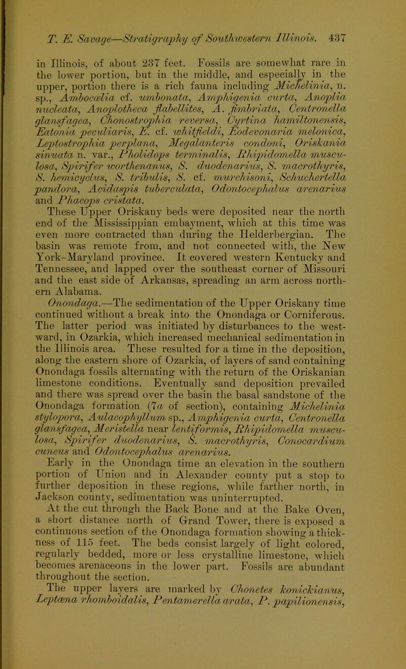 in Illinois, of about 237 feet. Fossils are somewhat rare in the lower portion, but in the middle, and especialh in the upper, portion there is a rich fauna including Michelinia, n. sp., Aniboeoelia cf. umbonata, Amphigenia curta, Anoplia micleata, Anoplotheoa Jlahellites, A. jimhriata., Centronella glansfagea, Chonostrophia reversa, Cyrtina hamiltonensis. Eatonia peculiaris, E. cf. whitfieldi.^ Eodevonaria melonica, Leptostrophia g^crplana, Megalanteris condoni, Oriskania sinuata n. var., Pholidops terminalis., Rliipido'inella muscu- losa, Spirifer worthenanus, S. dtwdenarius, S. macrothyris, S. hemicyclus, S. tribulis, S. cf. murchisoni, Schuchertella pandora, Acidaspis tuberculata, Odontocephalus arenarius and Phacops cristata. These Upper Oriskany beds were deposited near the north end of the Mississippian embayment, which at this time was even more contracted than during the Helderbergian. The basin was remote from, and not connected with, the New York-Maryland province. It covered western Kentucky and Tennessee, and lapped over the southeast corner of Missouri and the east side of Arkansas, spreading an arm across north- ern Alabama. Onondaga.—The sedimentation of the Upper Oriskany time continued without a break into the Onondaga or Corniferous. The latter period was initiated by disturbances to the west- ward, in Ozarkia, which increased mechanical sedimentation in the Illinois area. These resulted for a time in the deposition, along the eastern shore of Ozarkia, of layers of sand containing Onondaga fossils alternating with the return of the Oriskanian limestone conditions. Eventually sand depositioji prevailed and there was spread over the basin the basal sandstone of the Onondaga formation (7a of section), containing Alichelinia stylop>ora, Aulacophyllum%\i., Amphigenia curia, Centronella glansfagea, Meristella near lentiforrnis, Rhipidomella muscu- losa, Spirifer duodenarius, S. macrothyris, Conocardium cuneus and Odontocephalus arenarius. Early in the Onondaga time an elevation in the southern portion of Uiiion and in Alexander county put a stop to further deposition in these regions, while farther north, in Jackson county, sedimentation was uninterrupted. At the cut through the Back Bone and at the Bake Oven, a short distance north of Grand Tower, there is exposed a continuous section of the Onondaga formation showing a thick- ness of 115 feet. The beds consist largely of light colored, regularly bedded, more or less crystalline limestone, which becomes arenaceous in the lower part. Fossils are abundant throughout the section. The upper layers are marked by Chonetes konickianus, Leptcena rhornboidalis, Pentamerella arata, P. paptilionensis,