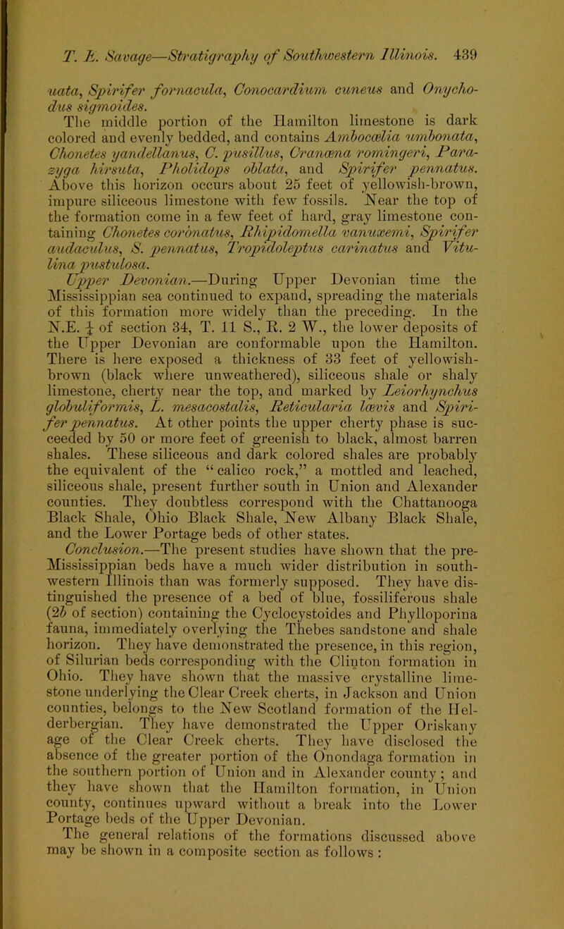 uata., Spirifer fornacula, Conocardium cuneus and Onycho- dus sigmoides. The middle portion of the Hamilton limestone is dark colored and evenly bedded, and contains Ambocwlia umbonata., Chonetes yandellanus, C. pxcsillus, Granaena romingeri., Para- syga hirs^Ua., Pholidops ohlata., and Spirifer pennatus. Above this horizon occurs about 25 feet of yellowish-brown, impure siliceous limestone with few fossils. Near the top of the formation come in a few feet of hard, gray limestone con- taining Chonetes corbnatus, Rhipidomella vanuxemi, Spirifer a^idaeulus, S. pennatus., Tropidoleptus carinatus and Vitu- lina pxtstulosa. Upper Devonian.—During Upj)er Devonian time the Mississippian sea continued to expand, spreading the materials of this formation more widely than the preceding. In the N.E. ^ of section 34, T. 11 S., R. 2 W., the lower deposits of the ITpper Devonian are conformable upon the Hamilton. There is here exposed a thickness of 33 feet of yellowish- brown (black wliere unweathered), siliceous shale or shaly limestone, cherty near the top, and marked by Leiorhynchus glohuliformis, L. mesaeostalis, Retioularia loevis and Spiri- fer pennatus. At other points the upper cherty phase is suc- ceeded by 50 or more feet of greenish to black, almost barren shales. These siliceous and dark colored shales are probably the equivalent of the “ calico rock,” a mottled and leached, siliceous shale, present further south in Union and Alexander counties. They doubtless correspond with the Chattanooga Black Shale, Ohio Black Shale, New Albany Black Shale, and the Lower Portage beds of other states. Conclusion.—The present studies have shown that the pre- Mississippian beds have a much wider distribution in south- western Illinois than was formerly supposed. They have dis- tinguished the presence of a bed of blue, fossiliferous shale (2J of section) containing the Cycloeystoides and Phylloporina fauna, immediately overlying the Thebes sandstone and shale horizon. They have demonstrated the presence, in this region, of Silurian beds corresponding with tlie Clinton formation in Ohio. They have shown that the massive crystalline lime- stone underlying the Clear Creek cherts, in Jackson and Union counties, belongs to the New Scotland formation of the Hel- derbergian. They have demonstrated the Upper Oriskany age of the Clear Creek cherts. They have disclosed the absence of the greater portion of the Onondaga formation in the southern portion of Union and in Alexander county ; and they have shown that the Hamilton formation, in Union county, continues upward without a break into the Lower Portage beds of the Upper Devonian. The general relations of the formations discussed above may be shown in a composite section as follows :