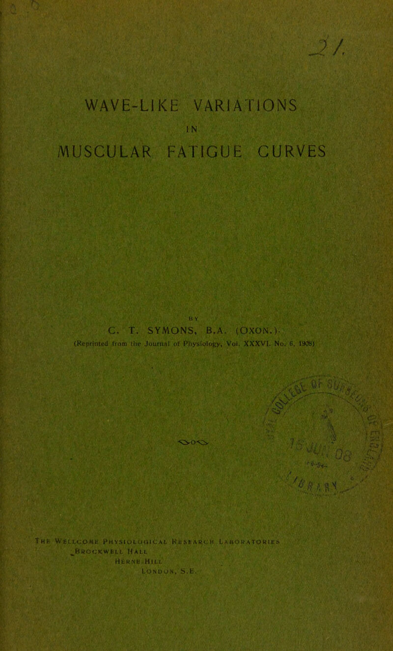 2 / WAVE-LIKE VARIATIONS IN MUSCULAR FATIGUE CURVES BY C. T. SYMONS, B. A. (OXON.). (Reprinted from the Journal of Physiology, Vol. XXXVI. No. 6, littS) r-j T >.'<V ©F 'Wife- ' if.,- w Wv / . A,* as V V •  i fPL,.. Vm> - / BWa k The Wellcome Physiological Research Laboratories ^Brockwell Hall Herne Hill London. S.E.