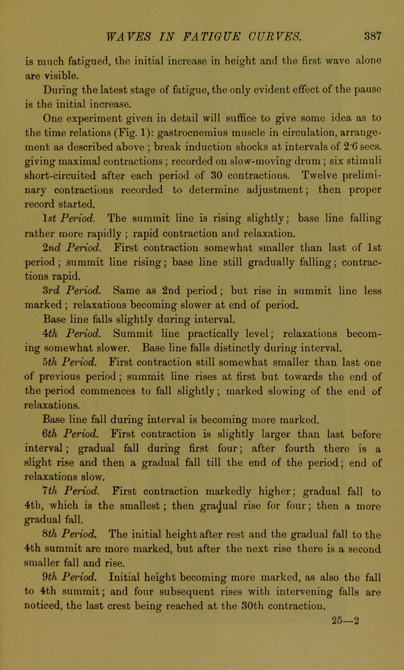 is much fatigued, the initial increase in height and the first wave alone are visible. During the latest stage of fatigue, the only evident effect of the pause is the initial increase. One experiment given in detail will suffice to give some idea as to the time relations (Fig. 1): gastrocnemius muscle in circulation, arrange- ment as described above ; break induction shocks at intervals of 2-6 secs, giving maximal contractions ; recorded on slow-moving drum ; six stimuli short-circuited after each period of 30 contractions. Twelve prelimi- nary contractions recorded to determine adjustment; then proper record started. 1st Peidod. The summit line is rising slightly; base line falling rather more rapidly ; rapid contraction and relaxation. 2nd Period. First contraction somewhat smaller than last of 1st period; summit line rising; base line still gradually falling; contrac- tions rapid. 3rd Peidod. Same as 2nd period; but rise in summit line less marked ; relaxations becoming slower at end of period. Base line falls slightly during interval. 4th Period. Summit line practically level; relaxations becom- ing somewhat slower. Base line falls distinctly during interval. 5th Period. First contraction still somewhat smaller than last one of previous period; summit line rises at first but towards the end of the period commences to fall slightly ; marked slowing of the end of relaxations. Base line fall during interval is becoming more marked. 6th Period. First contraction is slightly larger than last before interval; gradual fall during first four; after fourth there is a slight rise and then a gradual fall till the end of the period; end of relaxations slow. 7th Period. First contraction markedly higher; gradual fall to 4th, which is the smallest; then gradual rise for four; then a more gradual fall. 8th Period. The initial height after rest and the gradual fall to the 4th summit are more marked, but after the next rise there is a second smaller fall and rise. 9th Period. Initial height becoming more marked, as also the fall to 4th summit; and four subsequent rises with intervening falls are noticed, the last crest being reached at the 30th contraction. 25—2