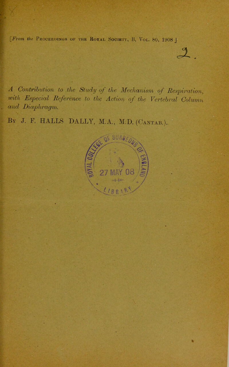 [From the Proceedings of the Royal Society, B, Vol. 80, iy08 J A Contribution to the Study of the Mechanism of Respiration, with Especial Reference to the Action of the Vertebral Column and Diaphragm. By J. F. HALLS DALLY, M.A., M.D. (Cantab.). !■- %■ 27 MAY 08 -S-8--3?*- / x- /: IB R