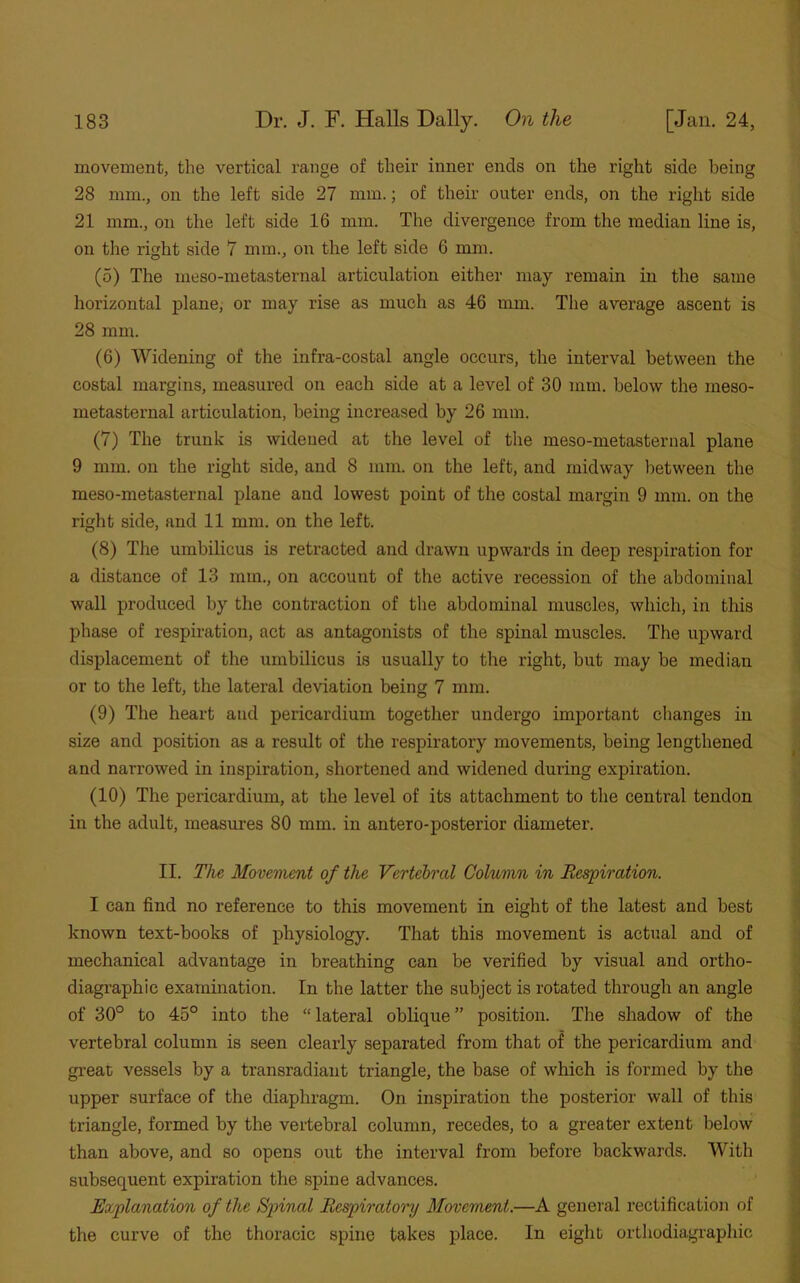 movement, the vertical range of their inner ends on the right side being 28 mm., on the left side 27 mm.; of their outer ends, on the right side 21 mm., on the left side 16 mm. The divergence from the median line is, on the right side 7 mm., on the left side 6 mm. (5) The meso-metasternal articulation either may remain in the same horizontal plane, or may rise as much as 46 mm. The average ascent is 28 mm. (6) Widening of the infra-costal angle occurs, the interval between the costal margins, measured on each side at a level of 30 mm. below the meso- metasternal articulation, being increased by 26 mm. (7) The trunk is widened at the level of the meso-metasternal plane 9 mm. on the right side, and 8 mm. on the left, and midway between the meso-metasternal plane and lowest point of the costal margin 9 mm. on the right side, and 11 mm. on the left. (8) The umbilicus is retracted and drawn upwards in deep respiration for a distance of 13 mm., on account of the active recession of the abdominal wall produced by the contraction of the abdominal muscles, which, in this phase of respiration, act as antagonists of the spinal muscles. The upward displacement of the umbilicus is usually to the right, but may be median or to the left, the lateral deviation being 7 mm. (9) The heart and pericardium together undergo important changes in size and position as a result of the respiratory movements, being lengthened and narrowed in inspiration, shortened and widened during expiration. (10) The pericardium, at the level of its attachment to the central tendon in the adult, measures 80 mm. in an ter o-posterior diameter. II. The Movement of the Vertebral Column in Respiration. I can find no reference to this movement in eight of the latest and best known text-books of physiology. That this movement is actual and of mechanical advantage in breathing can be verified by visual and ortho- diagraphic examination. In the latter the subject is rotated through an angle of 30° to 45° into the “ lateral oblique ” position. The shadow of the vertebral column is seen clearly separated from that of the pericardium and great vessels by a transradiant triangle, the base of which is formed by the upper surface of the diaphragm. On inspiration the posterior wall of this triangle, formed by the vertebral column, recedes, to a greater extent below than above, and so opens out the interval from before backwards. With subsequent expiration the spine advances. Explanation of the Spinal Respiratory Movement.—A general rectification of the curve of the thoracic spine takes place. In eight orthodiagraphic