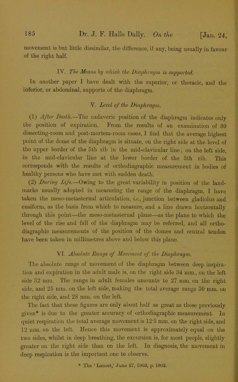 movement is but little dissimilar, the difference, if any, being usually in favour of the right half. IY. The Means by which the Diaphragm is supported. In another paper I have dealt with the superior, or thoracic, and the inferior, or abdominal, supports of the diaphragm. Y. Level of the Diaphragm. (1) After Death.—The cadaveric position of the diaphragm indicates only the position of expiration. From the results of an examination of 80 dissecting-room and post-mortem-room cases, I find that the average highest point of the dome of the diaphragm is situate, on the right side at the level of the upper border of the 5th rib in the mid-clavicular line; on the left side, in the mid-clavicular line at the lower border of the 5th rib. This corresponds with the results of orthodiagraphic measurement in bodies of healthy persons who have met with sudden death. (2) During Life.—Owing to the great variability in position of the land- marks usually adopted in measuring the range of the diaphragm, I have taken the meso-metasternal articulation, i.e., junction between gladiolus and ensiform, as the basis from which to measure, and a line drawn horizontally through this point—the meso-metasternal plane—as the plane to which the level of the rise and fall of the diaphragm may be referred, and all ortho- diagraphic measurements of the position of the domes and central tendon have been taken in millimetres above and below this plane. - YI. Absolute Range of Movement of the Diaphragm. The absolute range of movement of the diaphragm between deep inspira- tion and expiration in the adult male is, on the right side 84 mm., on the left side 82 mm. The range in adult females amounts to 27 mm. on the right side, and 25 mm. on the left side, making the total average range 30 mm. on the right side, and 28 mm. on the left. The fact that these figures are only about half as great as those previously given* is due to the greater accuracy of orthodiagraphic measurement. In quiet respiration the total average movement is 12'5 mm. on the right side, and 12 mm. on the left. Hence this movement is approximately equal on the two sides, whilst in deep breathing, the excursion is, for most people, slightly greater on the right side than on the left. In diagnosis, the movement in deep respiration is the important one to observe. * The ‘ Lancet,’ J une 27, 19013, p. 1802.