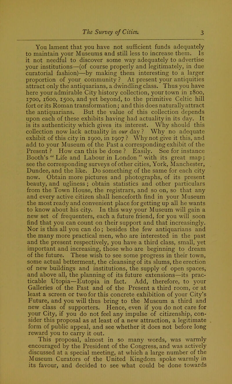 You lament that you have not sufficient funds adequately to maintain your Museums and still less to increase them. Is it not needful to discover some way adequately to advertise your institutions—(of course properly and legitimately, in due curatorial fashion)—by making them interesting to a larger proportion of your community ? At present your antiquities attract only the antiquarians, a dwindling class. Thus you have here your admirable City history collection, your town in 1800, 1700, 1600, 1500, and yet beyond, to the primitive Celtic hill fort or its Roman transformation; and this does naturally attract the antiquarians. But the value of this collection depends upon each of these exhibits having had actuality in its day. It is its authenticity which gives its interest. Why should this collection now lack actuality in our day ? Why no adequate exhibit of this city in igoo, in 1907 ? Why not give it this, and add to your Museum of the Past a corresponding exhibit of the Present ? How can this be done ? Easily. See for instance Booth’s “ Life and Labour in London ” with its great map; see the corresponding surveys of other cities, York, Manchester, Dundee, and the like. Do something of the same for each city now. Obtain more pictures and photographs, of its present beauty, and ugliness ; obtain statistics and other particulars from the Town House, the registrars, and so on, so that any and every active citizen shall henceforth find in your Museum the most ready and convenient place forgetting up all he wants to know about his city. In this way your Museum will gain a new set of frequenters, each a future friend, for you will soon find that you can count on their support and that increasingly. Nor is this all you can do; besides the few antiquarians and the many more practical men, who are interested in the past and the present respectively, you have a third class, small, yet important and increasing, those who are beginning to dream of the future. These wish to see some progress in their town, some actual betterment, the cleansing of its slums, the erection of new buildings and institutions, the supply of open spaces, and above all, the planning of its future extensions—its prac- ticable Utopia—Eutopia in fact. Add, therefore, to your Galleries of the Past and of the Present a third room, or at least a screen or two for this concrete exhibition of your City’s Future, and you will thus bring to the Museum a third and new class of supporters. Hence, even if you do not care for your City, if you do not feel any impulse of citizenship, con- sider this proposal as at least of a new attraction, a legitimate form of public appeal, and see whether it does not before long reward you to carry it out. This proposal, almost in so many words, was warmly encouraged by the President of the Congress, and was actively discussed at a special meeting, at which a large number of the Museum Curators of the United Kingdom spoke warmly in its favour, and decided to see what could be done towards