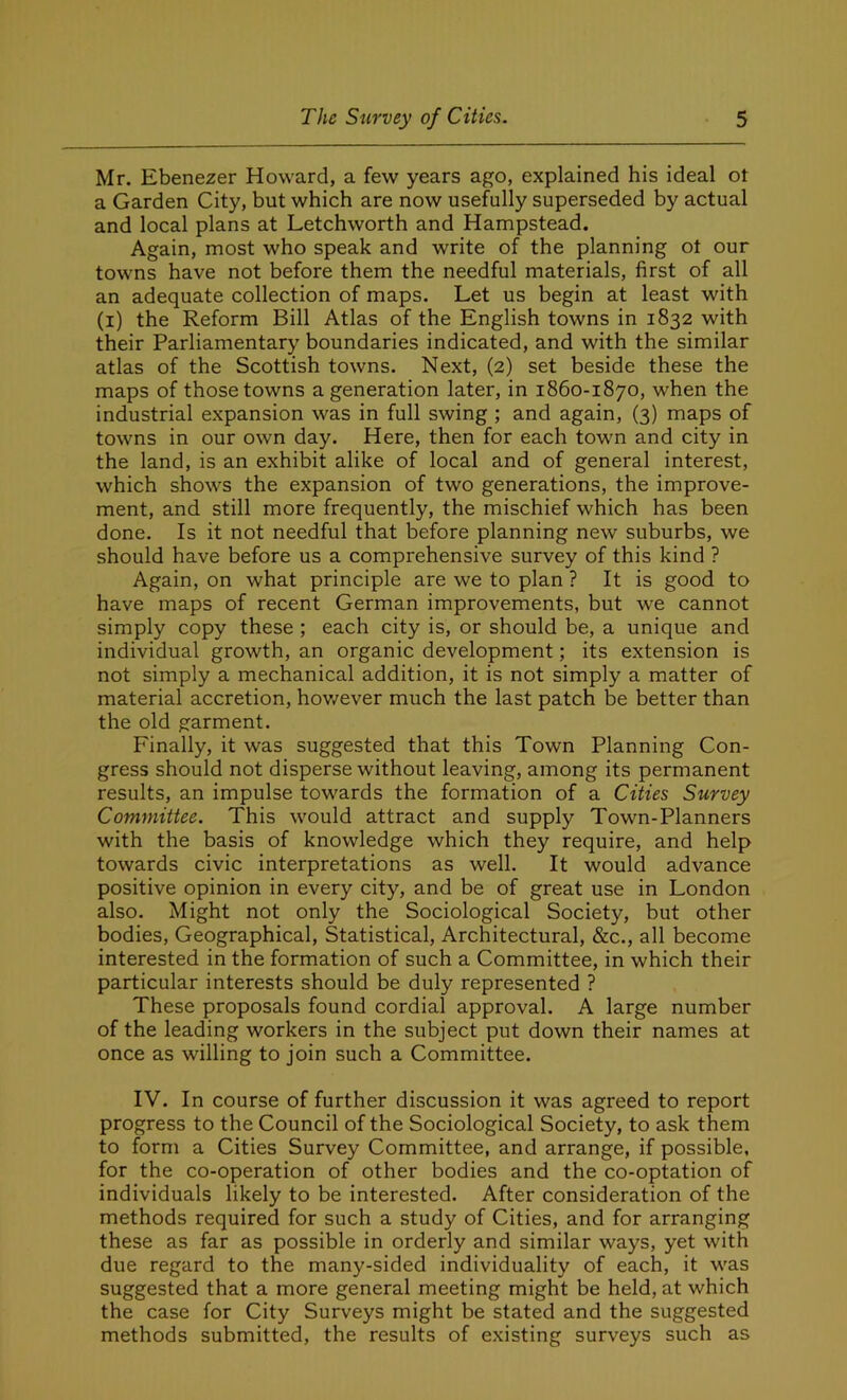 Mr. Ebenezer Howard, a few years ago, explained his ideal ot a Garden City, but which are now usefully superseded by actual and local plans at Letchworth and Hampstead. Again, most who speak and write of the planning ot our towns have not before them the needful materials, first of all an adequate collection of maps. Let us begin at least with (i) the Reform Bill Atlas of the English towns in 1832 with their Parliamentary boundaries indicated, and with the similar atlas of the Scottish towns. Next, (2) set beside these the maps of those towns a generation later, in 1860-1870, when the industrial expansion was in full swing ; and again, (3) maps of towns in our own day. Here, then for each town and city in the land, is an exhibit alike of local and of general interest, which shows the expansion of two generations, the improve- ment, and still more frequently, the mischief which has been done. Is it not needful that before planning new suburbs, we should have before us a comprehensive survey of this kind ? Again, on what principle are we to plan ? It is good to have maps of recent German improvements, but we cannot simply copy these ; each city is, or should be, a unique and individual growth, an organic development; its extension is not simply a mechanical addition, it is not simply a matter of material accretion, however much the last patch be better than the old garment. Finally, it was suggested that this Town Planning Con- gress should not disperse without leaving, among its permanent results, an impulse towards the formation of a Cities Survey Committee. This would attract and supply Town-Planners with the basis of knowledge which they require, and help towards civic interpretations as well. It would advance positive opinion in every city, and be of great use in London also. Might not only the Sociological Society, but other bodies, Geographical, Statistical, Architectural, &c., all become interested in the formation of such a Committee, in which their particular interests should be duly represented ? These proposals found cordial approval. A large number of the leading workers in the subject put down their names at once as willing to join such a Committee. IV. In course of further discussion it was agreed to report progress to the Council of the Sociological Society, to ask them to form a Cities Survey Committee, and arrange, if possible, for the co-operation of other bodies and the co-optation of individuals likely to be interested. After consideration of the methods required for such a study of Cities, and for arranging these as far as possible in orderly and similar ways, yet with due regard to the many-sided individuality of each, it was suggested that a more general meeting might be held, at which the case for City Surveys might be stated and the suggested methods submitted, the results of existing surveys such as