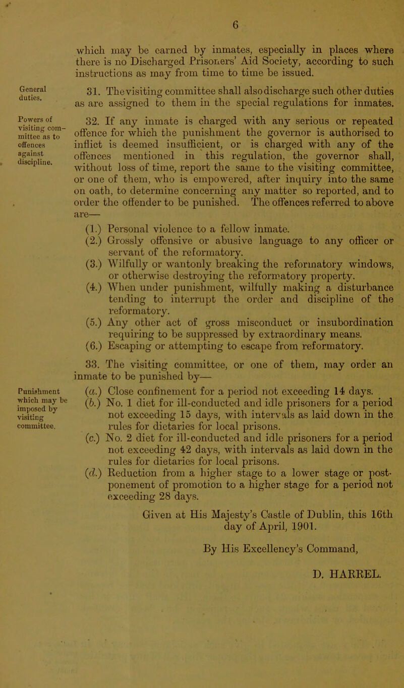 General duties. Powers of visiting com- mittee as to offences against discipline. Punishment which may be imposed by visiting committee. which may be earned by inmates, especially in places where there is no Discharged Prisoners’ Aid Society, according to such instructions as may from time to time be issued. 31. The visiting committee shall alsodischarge such other duties as are assigned to them in the special regulations for inmates. 32. If any inmate is charged with any serious or repeated offence for which the punishment the governor is authorised to inflict is deemed insufficient, or is charged with any of the offences mentioned in this regulation, the governor shall, without loss of time, report the same to the visiting committee, or one of them, who is empowered, after inquiry into the same on oath, to determine concerning any matter so reported, and to order the offender to be punished. The offences referred to above are— (1.) Personal violence to a fellow inmate. (2.) Grossly offensive or abusive language to any officer or servant of the reformatory. (3.) Wilfully or wantonly breaking the reformatory windows, or otherwise destroying the reformatory property. (4.) When under punishment, wilfully making a disturbance tending to interrupt the order and discipline of the reformatory. (5.) Any other act of gross misconduct or insubordination inquiring to be suppressed by extraordinary means. (6.) Escaping or attempting to escape from reformatory. 33. The visiting committee, or one of them, may order an inmate to be punished by— (a.) Close confinement for a period not exceeding 14 days. (6.) No. 1 diet for ill-conducted and idle prisoners for a period not exceeding 15 days, with intervals as laid down in the rules for dietaries for local prisons. (c.) No. 2 diet for ill-conducted and idle prisoners for a period not exceeding 42 days, with intervals as laid down in the rules for dietaries for local prisons. (d.) Reduction from a higher stage to a lower stage or post- ponement of promotion to a higher stage for a period not exceeding 28 days. Given at His Majesty’s Castle of Dublin, this 16th day of April, 1901. By His Excellency’s Command, D. HARREL.