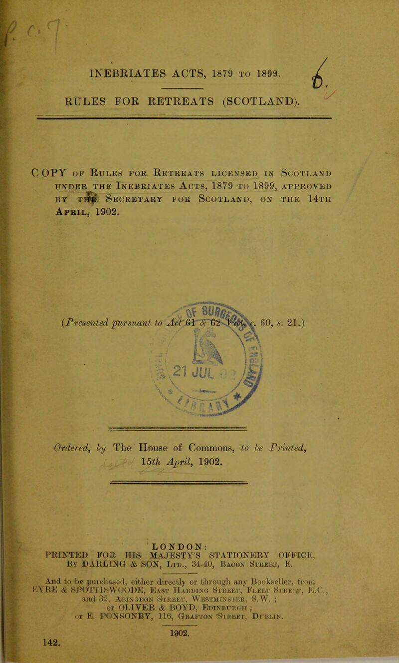 RULES FOR RETREATS (SCOTLAND). COPY of Rules for Retreats licensed in Scotland UNDER THE INEBRIATES ACTS, 1879 TO 1899, APPROVED BY T * Secretary for Scotland, on the 14th April, 1902. Ordered, by The House of Commons, to be Printed, 15th April, 1902. LONDON: PRINTED FOR HIS MAJESTY’S STATIONERY OFFICE, By DARLING & SON, Ltd., 34-40, Bacon Street, E. K And to be purchased, either directly or through any Bookseller, from YRE & SPOTTlSWOODE, East Harding Street, Fleet Street, E.C., and 32, Abingdon Street, Westminster, S.W. ; or OLIVER & BOYD, Edinburgh ; or E. PONSONBY, 116, Grafton Street, Dublin. 142. 1902.