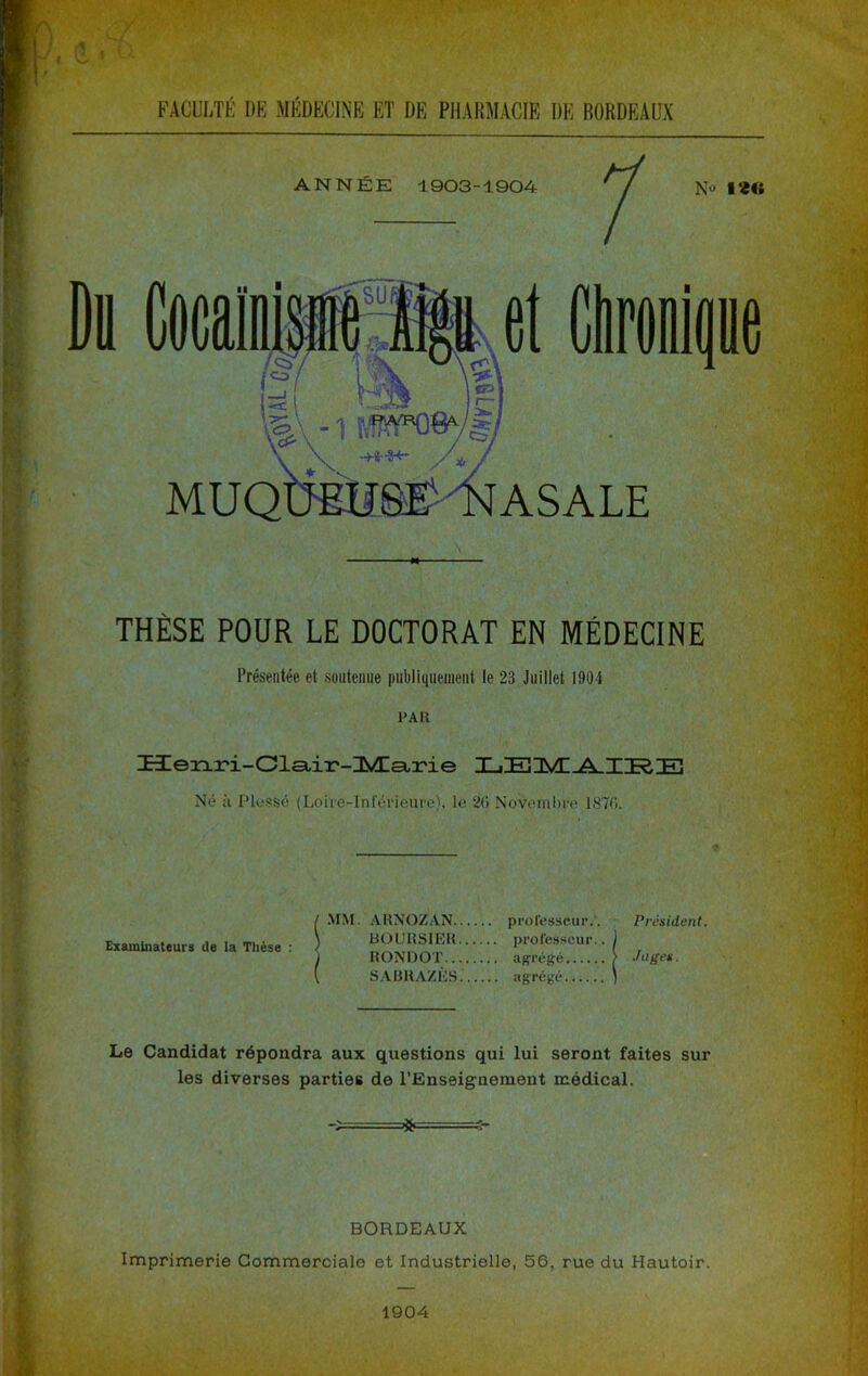 / FACULTÉ DE MÉDECINE ET DE PHARMACIE DE BORDEAUX ANNÉE 1903-1904 No ■«« THÈSE POUR LE DOCTORAT EN MÉDECINE Présentée et soiitcmie publiquement le 23 Juillet 1904 PAH üerx.ri-Olsiii'-IMIsLi'ie X-iEÜVC A TT?.TH Né à Plusse (Loire-Inférieure), le 20 Noveml)re 1870. .MM. ARNOZAN professeur.'. Président. BOURSIER professeur.. RONDOT agrégé S.VÜR.AZÈS. agrégé Le Candidat répondra aux questions qui lui seront faites sur les diverses parties de l’Enseignement médical. Examinateurs de la Thèse : BORDEAUX Imprimerie Commerciale et Industrielle, 56, rue du Hautoir. 1904