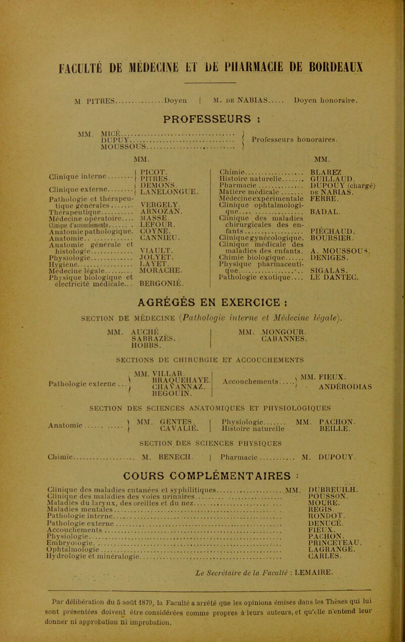 M PITRES. • Doyen I M. UK N ARIAS Doyen honoraire. PROFESSEURS î MM. MICÉ J , DUPUY [ Professeurs honoraires. MÜUSSOUS ) MM. MM. Clinique interne Clinique externe Pathologie et, thérapeu- tique généi’ales Thérapeutique Médecine opératoire.... Clinii|ue d'accoucuenients Anatomie pathologique. Anatomie Anatomie générale et histologie Physiologie Hygiène Rlédecinc légale Physique biologique et électricité médicale... PICOT. PITRES. DEMONS. LANELONGUE. VERGELY. ARN07.AN. MASSE. LEFOUR. COYNE. CANNIEU. YIAULT. JOLYET. I.AYET. MORACIIE. BERGONIÉ. Chimie Histoire naturelle Pharmacie Matière médicale •Médecine expérimentale Clinique ophtalmologi- que Clinique des maladies chirurgicales des en- fants Clinique gynécologique. Clinique médicale des maladies des enfants. Chimie biologique Physique pharmaceuti- que •.. Pathologie exotique BLAREZ GUILLAUD. DUPOUY (chargé) DE NABI AS. FERRE. BADAL. PIÉCHAUD. BOURSIER. A. MOUSSOUS. DENIGES. SIGALAS. LE DANTEC. AGRÉGÉS EN EXERCICE ; SECTION DE MÉDECINE {Pathologie interne et Médecine légale). M.M. AUCHÉ. . I MM. MONGOUR. SABRAZES. CABANNES. HOBBS. I SECTIONS DE CHIRURGIE ET ACCOUCHEMENTS Pathologie externe . 1 .MM. VILLAR BRAQUEHAYE. CHAVANNAZ. BEGOUIN. Accouchements ^ MM. FIEU.K. \ ANDÉRODIAS Anatomie SECTION DES SCIENCES ANATOMIQUES ET PHYSIOLOGIQUES ) .M.M. GENTES, I Pliysiologie MM. PACHON. ( CAVALIE. 1 Histoire naturelle BEILLE. SECTION DES SCIENCES PHYSIQUES Chimie M. BENECH. | Pharmacie M. DUPOUY. COURS COMPLÉMENTAIRES = Clinique des maladies cutanées et syphilitiques M.M Clinique des maladies des voies urinaires Malaclies du larynx, des oreilles et du nez Maladies mentales Pathologie interne Pathologie externe Accouchements Physiologie Enibryologic Ophtalmologie Hydrologie et minéralogie DUBREUILH. POUSSON. MOURE. REGIS. RONDOT. DENUCÉ. FIEU.K. PACHON. PRINCETEAU. LAGRANGE. CARLES. Le Secrétaire de la Faculté : LEMAIRE. Par délibéi ation du 6 août 1870, la Faculté a arrêté que les opinions émises dans les Tlièses qui lui sont présentées doivent être considérées comme propres à leurs auteurs, et quMle n'entend leur donner ni approbation ni improbation.