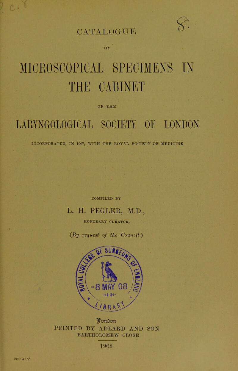 CATALOGUE OF THE CABINET OF THE LARYNGOLOGICAL SOCIETY OF LONDON INCORPORATED, IN 1007, WITH THE ROYAL SOCIETY OF MEDICINE COMPILED BY L. H. PEGLER, M.D., HONORARY CURATOR, (By request of the Council.) |Ton5on PRINTED BY ADLARD AND SON BARTHOLOMEW CLOSE 1908 200- 4 : oS