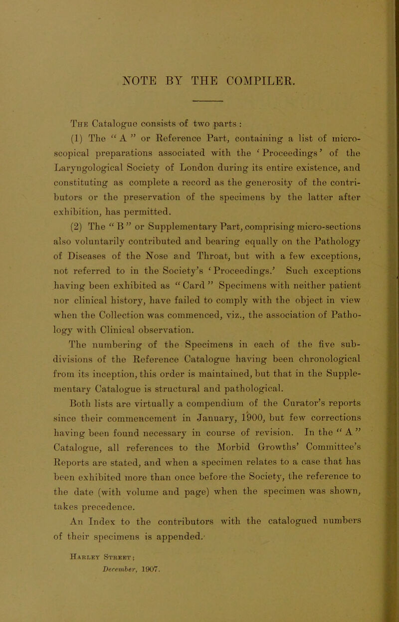 NOTE BY THE COMPILER. The Catalogue consists of two parts : (1) The “ A ” or Reference Part, containing a list of micro- scopical preparations associated with the ‘ Proceedings ’ of the Laryngological Society of London during its entire existence, and constituting as complete a record as the generosity of the contri- butors or the preservation of the specimens by the latter after exhibition, has permitted. (2) The “ B ” or Supplementary Part, comprising micro-sections also voluntarily contributed and bearing equally on the Pathology of Diseases of the Nose and Throat, but with a few exceptions, not referred to in the Society’s ‘Proceedings.’ Such exceptions having been exhibited as “ Card ” Specimens with neither patient nor clinical history, have failed to comply with the object in view when the Collection was commenced, viz., the association of Patho- logy with Clinical observation. The numbering of the Specimens in each of the five sub- divisions of the Reference Catalogue having been chronological from its inception, this order is maintained, but that in the Supple- mentary Catalogue is structural and pathological. Both lists are virtually a compendium of the Curator’s reports since their commencement in January, 1900, but few corrections having been found necessary in course of revision. In the “ A ” Catalogue, all references to the Morbid Growths’ Committee’s Reports are stated, and when a specimen relates to a case that has been exhibited more than once before the Society, the reference to the date (with volume and page) when the specimen was shown, takes precedence. An Index to the contributors with the catalogued numbers of their specimens is appended. Harley Street; December, 1907.