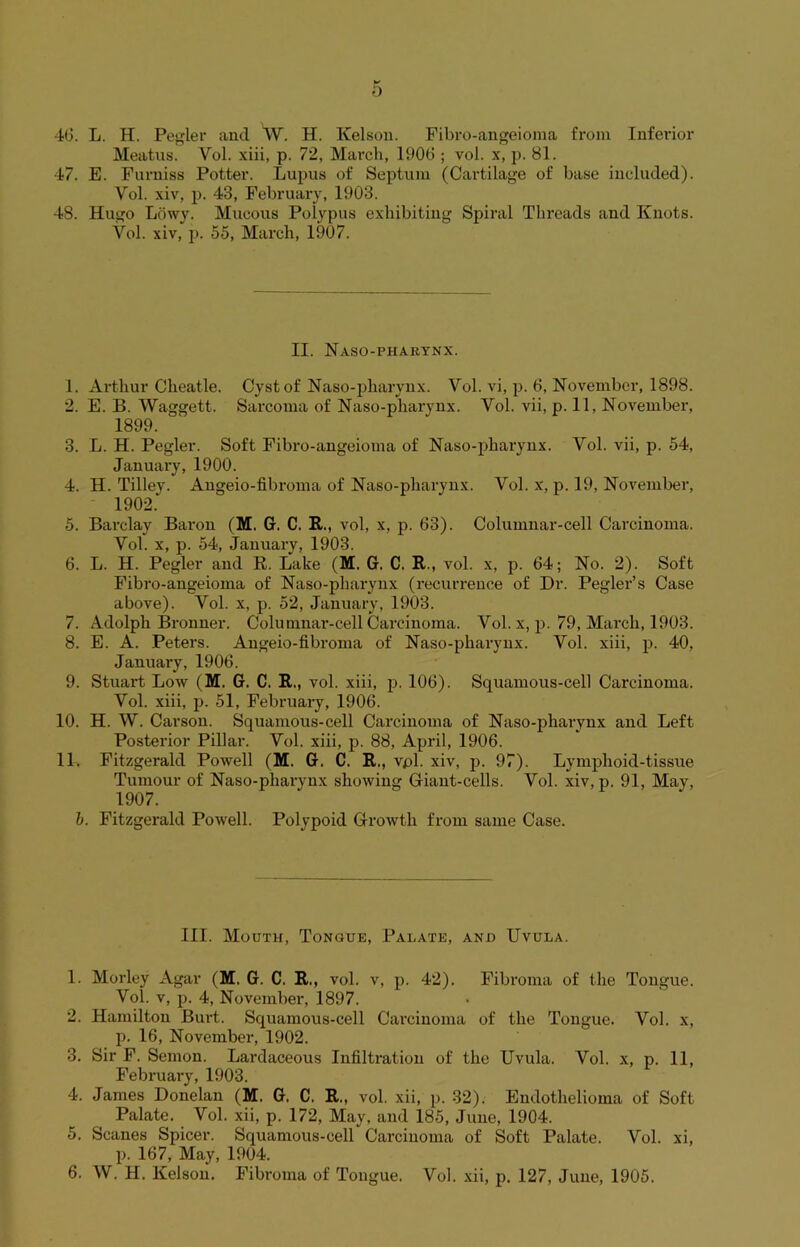 Meatus. Yol. xiii, p. 72, March, 1906 ; vol. x, p. 81. 47. E. Furniss Potter. Lupus of Septum (Cartilage of base included). Yol. xiv, p. 43, February, 1903. 48. Hugo Lowy. Mucous Polypus exhibiting Spiral Threads and Knots. Vol. xiv, p. 55, March, 1907. II. Naso-pharynx. 1. Arthur Cheatle. Cyst of Naso-pliarynx. Vol. vi, p. 6, November, 1898. 2. E. B. Waggett. Sarcoma of Naso-pliarynx. Vol. vii, p. 11, November, 1899. 3. L. H. Pegler. Soft Fibro-angeioma of Naso-pliarynx. Vol. vii, p. 54, January, 1900. 4. H. Tilley. Angeio-fibroma of Naso-pliarynx. Vol. x, p. 19, November, 1902. 5. Barclay Baron (M, G. C. R., vol, x, p. 63). Columnar-cell Carcinoma. Vol. x, p. 54, January, 1903. 6. L. H. Pegler and R. Lake (M. G. C. R., vol. x, p. 64; No. 2). Soft Fibro-angeioma of Naso-pliarynx (recurrence of Dr. Pegler’s Case above). Vol. x, p. 52, January, 1903. 7. Adolph Bronner. Columnar-cell Carcinoma. Vol. x, p. 79, March, 1903. 8. E. A. Peters. Angeio-fibroma of Naso-pliarynx. Vol. xiii, p. 40, January, 1906. 9. Stuart Low (M. G. C. R., vol. xiii, p. 106). Squamous-cell Carcinoma. Vol. xiii, p. 51, February, 1906. 10. H. W. Carson. Squamous-cell Carcinoma of Naso-pharynx and Left Posterior Pillar. Vol. xiii, p. 88, April, 1906. 11. Fitzgerald Powell (M. G. C. R., vpl. xiv, p. 97). Lymphoid-tissue Tumour of Naso-pharynx showing Giant-cells. Vol. xiv, p. 91, May, 1907. b. Fitzgerald Powell. Polypoid Growth from same Case. III. Mouth, Tongue, Palate, and Uvula. 1. Morley Agar (M. G. C. R,, vol. v, p. 42). Fibroma of the Tongue. Vol. v, p. 4, November, 1897. 2. Hamilton Burt. Squamous-cell Carcinoma of the Tongue. Vol. x, p. 16, November, 1902. 3. Sir F. Semon. Lardaceous Infiltration of the Uvula. Vol. x, p. 11, February, 1903. 4. James Donelan (M. G. C. R„ vol. xii, p. 32). Endothelioma of Soft Palate. Vol. xii, p. 172, May, and 185, June, 1904. 5. Scanes Spicer. Squamous-cell Carcinoma of Soft Palate. Vol. xi, p. 167, May, 1904. 6. W. H. Kelson. Fibroma of Tongue. Vol. xii, p. 127, June, 1905.