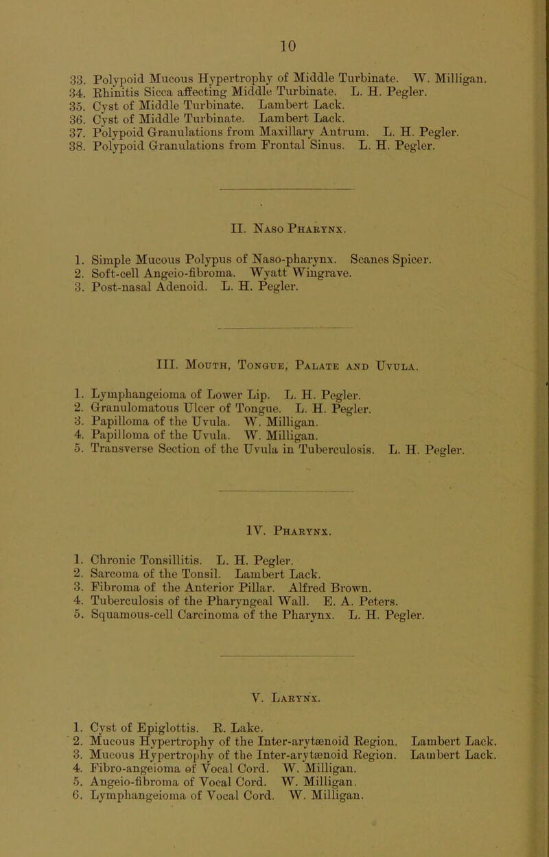 34. Rhinitis Sicca affecting Middle Turbinate. L. H. Pegler. 35. Cyst of Middle Turbinate. Lambert Lack. 36. Cyst of Middle Turbinate. Lambert Lack. 37. Polypoid Granulations from Maxillary Antrum. L. H. Pegler. 38. Polypoid Granulations from Frontal Sinus. L. H. Pegler. II. Naso Pharynx. 1. Simple Mucous Polypus of Naso-pliarynx. Scanes Spicer. 2. Soft-cell Angeio-fibroma. Wyatt Wingrave. 3. Post-nasal Adenoid. L. H. Pegler. III. Mouth, Tongue, Palate and Uvula. 1. Lymphangeioma of Lower Lip. L. H. Pegler. 2. Granulomatous Ulcer of Tongue. L. H. Pegler. 3. Papilloma of the Uvula. W. Milligan. 4. Papilloma of the Uvula. W. Milligan. 5. Transverse Section of the Uvula in Tuberculosis. L. H. Pegler. 1Y. Pharynx. 1. Chronic Tonsillitis. L. H. Pegler. 2. Sarcoma of the Tonsil. Lambert Lack. 3. Fibroma of the Anterior Pillar. Alfred Brown. 4. Tuberculosis of the Pharyngeal Wall. E. A. Peters. 5. Squamous-cell Carcinoma of the Pharynx. L. H. Pegler. Y. Larynx. 1. Cyst of Epiglottis. R. Lake. 2. Mucous Hypertrophy of the Inter-arytaenoid Region. Lambert Lack. 3. Mucous Hypertrophy of the Inter-arytsenoid Region. Lambert Lack. 4. Fibro-angeioma of Vocal Cord. W. Milligan. 5. Angeio-fibroma of Vocal Cord. W. Milligan. G. Lymphangeioma of Vocal Cord. W. Milligan.