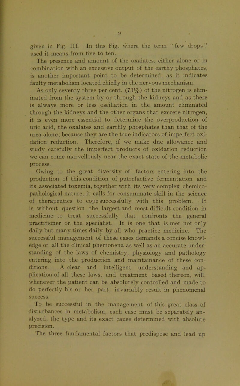 y given in Fig. III. In this Fig. where the term “few drops” used it means from five to ten. The presence and amount of the oxalates, either alone or in combination with an excessive output of the earth}'- phosphates, is another important point to be determined, as it indicates faulty metabolism located chiefly in the nervous mechanism. As only seventy three per cent. (73%) of the nitrogen is elim- inated from the system by or through the kidneys and as there is always more or less oscillation in the amount eliminated through the kidneys and the other organs that excrete nitrogen, it is even more essential to determine the overproduction of uric acid, the oxalates and earthly phosphates than that of the urea alone; because they are the true indicators of imperfect oxi- dation reduction. Therefore, if we make due allowance and study carefully the imperfect products of oxidation reduction we can come marvellously near the exact state of the metabolic process. Owing to the great diversity of factors entering into the production of this condition of putrefactive fermentation and its associated toxemia, together with its very complex chemico- pathological nature, it calls for consummate skill in the science of therapeutics to cope successfully with this problem. It is without question the largest and most difficult condition in medicine to treat successfully that confronts the general practitioner or the specialist. It is one that is met not only daily but many times daily by all who practice medicine. The successful management of these cases demands a concise knowl- edge of all the clinical phemonena as well as an accurate under- standing of the laws of chemistry, physiology and pathology entering into the production and maintainance of these con- ditions. A clear and intelligent understanding and ap- plication of all these laws, and treatment based thereon, will, whenever the patient can be absolutely controlled and made to do perfectly his or her part, invariably result in phenomenal success. To be successful in the management of this great class of disturbances in metabolism, each case must be separately an- alyzed, the type and its exact cause determined with absolute precision. The three fundamental factors that predispose and lead up