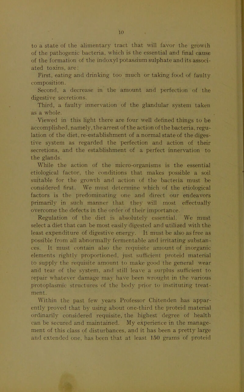 to a state of the alimentary tract that will favor the growth of the pathogenic bacteria, which is the essential and final cause of the formation of the indoxyl potassium sulphate and its associ- ated toxins, are: First, eating and drinking too much or taking food of faulty composition. Second, a decrease in the amount and perfection of the digestive secretions. Third, a faulty innervation of the glandular system taken as a whole. Viewed in this light there are four well defined things to be accomplished, namely, the arrest of the action of the bacteria, regu- lation of the diet, re-establishment of a normal state of the diges- tive system as regarded the perfection and action of their secretions, and the establishment of a perfect innervation to the glands. While the action of the micro-organisms is the essential etiological factor, the conditions that makes possible a soil suitable for the growth and action of the bacteiia must be considered first. We imist determine which of the etiological factors is the predominating one and direct our endeavofs primarily in such manner that they will most effectually overcome the defects in the order of their importance. Regulation of the diet is absolutely essential. We must select a diet that can be most easily digested and utilized with the least expenditure of digestive energy. It must be also as free as possible from all abnormally fermentable and irritating substan- ces. It must contain also the requisite amount of inorganic elements rightly proportioned, just sufhcienl proteid material to supply the requisite amount to make gootl the general wear and tear of the system, and still leave a surplus sufficient to repair whatever damage may have been wrought in the various protoplasmic structures of the body priijr t(; instituting treat- ment. Within the past few years Professor Chitenden has appar- entlj' proved that by using about one-third the proteid material ordinarily considered requisite, the highest degree of health can be secured and maintained. My experience in the manage- ment of this class of disturbances, and it has been a pretty large and extended one, has been that at least 150 grams of proteid