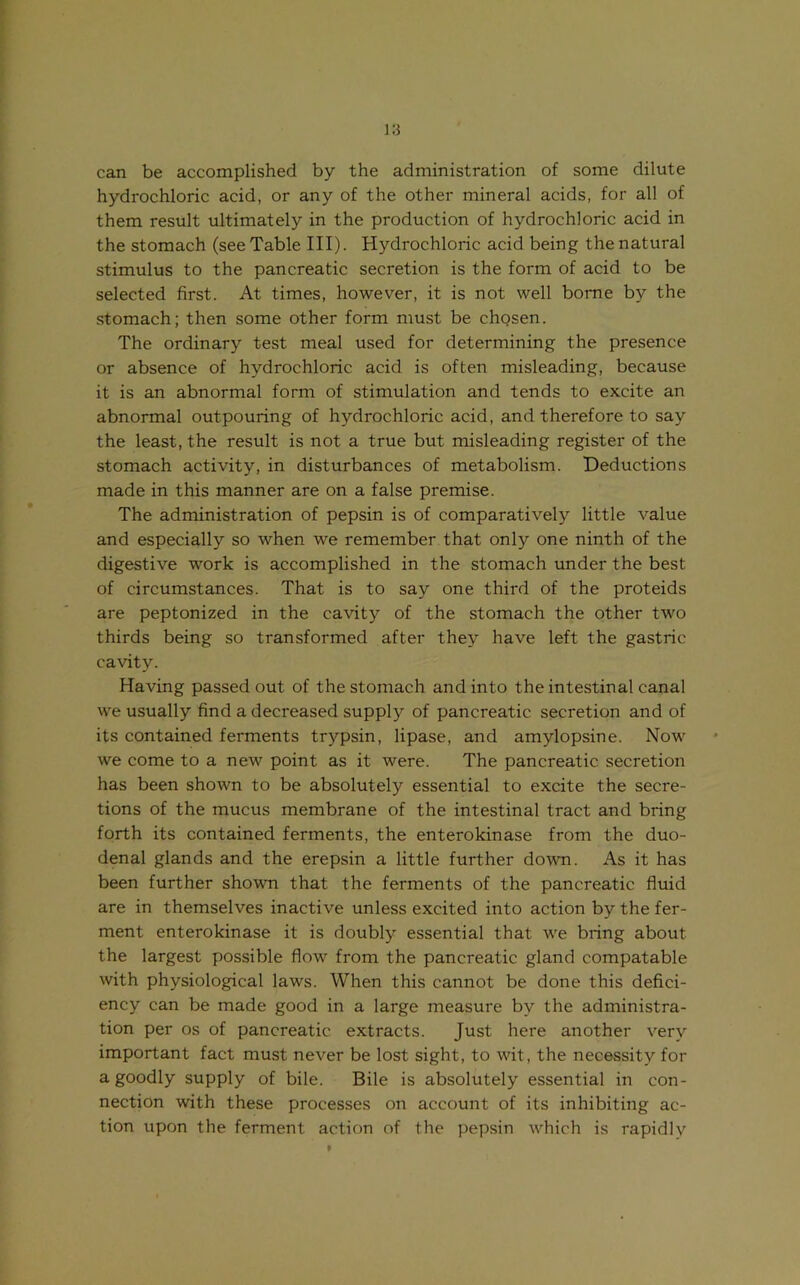 can be accomplished by the administration of some dilute hydrochloric acid, or any of the other mineral acids, for all of them result ultimately in the production of hydrochloric acid in the stomach (see Table III). Hydrochloric acid being the natural stimulus to the pancreatic secretion is the form of acid to be selected first. At times, however, it is not well borne by the stomach; then some other form must be chgsen. The ordinary test meal used for determining the presence or absence of hydrochloric acid is often misleading, because it is an abnormal form of stimulation and tends to excite an abnormal outpouring of hydrochloric acid, and therefore to say the least, the result is not a true but misleading register of the stomach activity, in disturbances of metabolism. Deductions made in this manner are on a false premise. The administration of pepsin is of comparatively little value and especially so when we remember that only one ninth of the digestive work is accomplished in the stomach under the best of circumstances. That is to say one third of the proteids are peptonized in the cavity of the stomach the other two thirds being so transformed after they have left the gastric cavity. Having passed out of the stomach and into the intestinal canal we usually find a decreased supply of pancreatic secretion and of its contained ferments trypsin, lipase, and amylopsine. Now we come to a new point as it were. The pancreatic secretion has been shown to be absolutely essential to excite the secre- tions of the mucus membrane of the intestinal tract and bring forth its contained ferments, the enterokinase from the duo- denal glands and the erepsin a little further down. As it has been further shown that the ferments of the pancreatic fluid are in themselves inactive unless excited into action by the fer- ment enterokinase it is doubly essential that we bring about the largest possible flow from the pancreatic gland compatable with physiological laws. When this cannot be done this defici- ency can be made good in a large measure by the administra- tion per os of pancreatic extracts. Just here another very important fact must never be lost sight, to wit, the necessity for a goodly supply of bile. Bile is absolutely essential in con- nection with these processes on account of its inhibiting ac- tion upon the ferment action of the pepsin which is rapidly