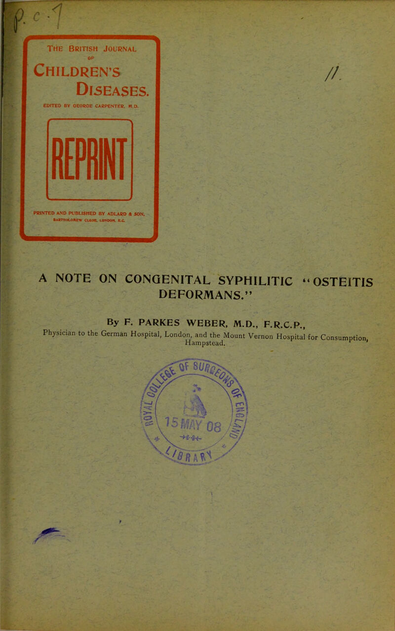 1 / The British Journal OP CHILDREN’S Diseases. EDITED BY QEORQE CARPENTER. *10. PRINTED AND PUBLISHED BY ADLARD (k SON. OAOTNOLOftew CL03e. LONDON. B.C. A NOTE ON CONGENITAL SYPHILITIC “ OSTEITIS DEFORMANS.” By F. PARKES WEBER. M.D., F.R.C.P., Physician to the German Hospital, London, and the Mount Vernon Hospital for Consumption Hampstead. r