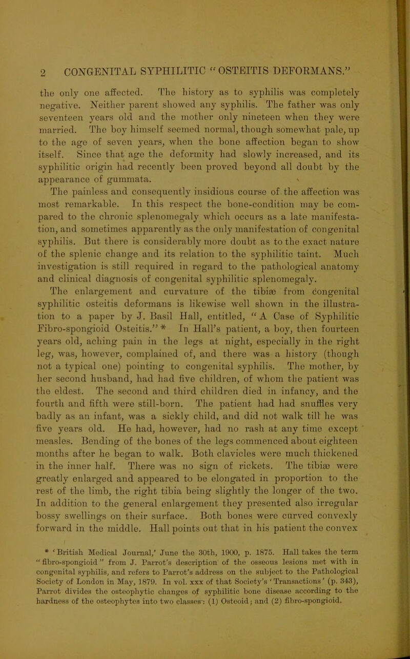 the only one affected. The history as to syphilis was completely negative. Neither parent showed any syphilis. The father was only seventeen years old and the mother only nineteen when they were married. The boy himself seemed normal, though somewhat pale, up to the age of seven years, when the bone affection began to show itself. Since that age the deformity had slowly increased, and its syphilitic origin had recently been proved beyond all doubt by the appearance of gummata. \ The painless and consequently insidious course of the affection was most remarkable. In this respect the bone-condition may be com- pared to the chronic splenomegaly which occurs as a late manifesta- tion, and sometimes apparently as the only manifestation of congenital syphilis. But there is considerably more doubt as to the exact nature of the splenic change and its relation to the syphilitic taint. Much investigation is still required in regard to the pathological anatomy and clinical diagnosis of congenital syphilitic splenomegaly. The enlargement and curvature of the tibiae from congenital syphilitic osteitis deformans is likewise well shown in the illustra- tion to a paper by J. Basil Hall, entitled, “A Case of Syphilitic Fibro-spongioid Osteitis.”* In Hall’s patient, a boy, then fourteen years old, aching pain in the legs at night, especially in the right leg, was, however, complained of, and there was a history (though not a typical one) pointing to congenital syphilis. The mother, by her second husband, had had five children, of whom the patient was the eldest. The second and third children died in infancy, and the fourth and fifth were still-born. The patient had had snuffles very badly as an infant, was a sickly child, and did not walk till he was five years old. He had, however, had no rash at any time except measles. Bending of the bones of the legs commenced about eighteen months after he began to walk. Both clavicles were much thickened in the inner half. There was no sign of rickets. The tibiae were greatly enlarged and appeared to be elongated in proportion to the rest of the limb, the right tibia being slightly the longer of the two. In addition to the general enlargement they pi’esented also irregular bossy swellings on their surface. Both bones were curved convexly forward in the middle. Hall points out that in his patient the convex | * ‘British Medical Journal/ June the 30th, 1000, p. 1875. Hall takes the term “ fibro-spongioid ” from J. Parrot’s description of the osseous lesions met with in congenital syphilis, and refers to Parrot’s address on the subject to the Pathological Society of London in May, 1870. In vol. xxx of that Society’s ‘Transactions’ (p. 343), Parrot divides the osteophytic changes of syphilitic bone disease according to the hardness of the osteophytes into two classes-: (1) Osteoid; and (2) fibro-spongioid.