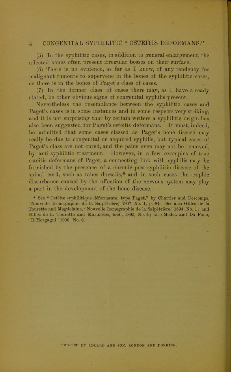 (5) In the syphilitic cases, in addition to general enlargement, the affected bones often present irregular bosses on their surface. (6) There is no evidence, as far as I know, of any tendency for malignant tumours to supervene in the bones of the syphilitic cases, as there is in the bones of Paget’s class of cases. (7) In the former class of cases there may, as I have already stated, be other obvious signs of congenital syphilis present. Nevertheless the resemblance between the syphilitic cases and Paget’s cases is in some instances and in some respects very striking, and it is not surprising that by certain writers a syphilitic origin has also been suggested for Paget’s osteitis deformans. It must, indeed, be admitted -that some cases classed as Paget’s bone disease may really be due to congenital or acquired syphilis, but typical cases of Paget’s class are not cured, and the pains even may not be removed, by anti-syphilitic treatment. However, in a few examples of true osteitis deformans of Paget, a connecting link with syphilis may be furnished by the presence of a chronic post-syphilitic disease of the spinal cord, such as tabes dorsalis,* and in such cases the trophic disturbance caused by the affection of the nervous system may play a part in the development of the bone disease. * See “ Osteite syphilitique deformante, type Paget,” by Chartier and Descomps, ‘ Nouvelle Iconographio de la Salpetriere,’ 1907, No. 1, p. 84. See also Grilles de la Tourette and Magdelaine, ‘ Nouvelle Iconographie de la Salpetriere,’ 1894, No. 1; and Grilles de la Tourette and Marinesco, ibid., 1895, No. 4; also Medea and Da Pano, ‘ II Morgagni,’ 1906, No. 6. PRINTED BY ADLAKD AND SON, LONDON AND DORKING.