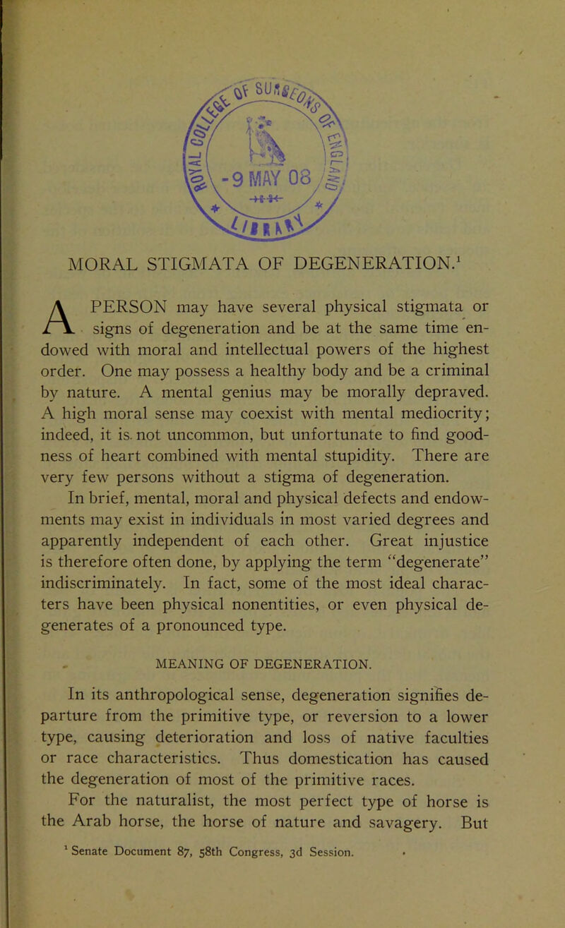 MORAL STIGMATA OF DEGENERATION.1 A PERSON may have several physical stigmata or signs of degeneration and be at the same time en- dowed with moral and intellectual powers of the highest order. One may possess a healthy body and be a criminal by nature. A mental genius may be morally depraved. A high moral sense may coexist with mental mediocrity; indeed, it is. not uncommon, but unfortunate to find good- ness of heart combined with mental stupidity. There are very few persons without a stigma of degeneration. In brief, mental, moral and physical defects and endow- ments may exist in individuals in most varied degrees and apparently independent of each other. Great injustice is therefore often done, by applying the term “degenerate” indiscriminately. In fact, some of the most ideal charac- ters have been physical nonentities, or even physical de- generates of a pronounced type. MEANING OF DEGENERATION. In its anthropological sense, degeneration signifies de- parture from the primitive type, or reversion to a lower type, causing deterioration and loss of native faculties or race characteristics. Thus domestication has caused the degeneration of most of the primitive races. For the naturalist, the most perfect type of horse is the Arab horse, the horse of nature and savagery. But 1 Senate Document 87, 58th Congress, 3d Session.