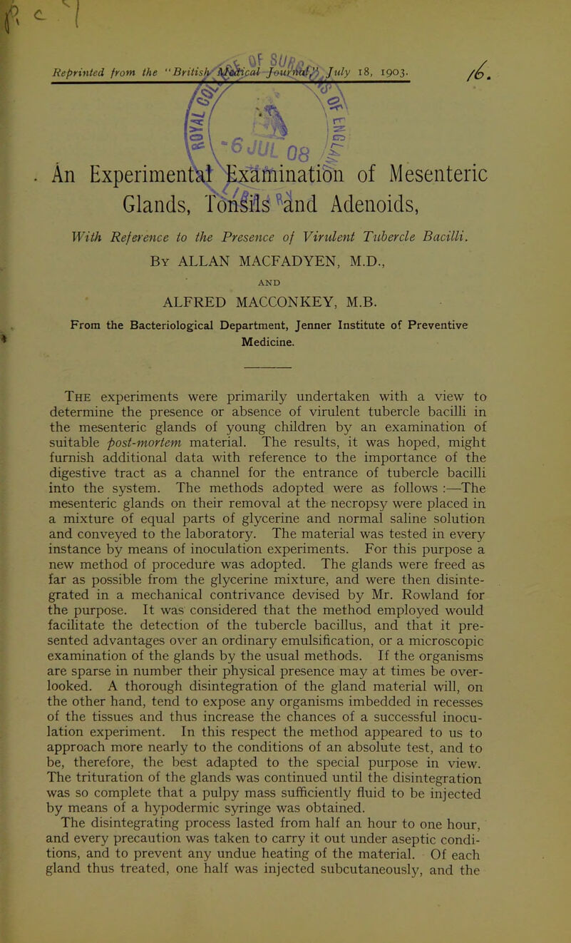 Reprinted from the British \fpiSical Jounialf', July 18, 1903. T v\ \ » rr' CD ■is. •>. 'OdUl 03 natic Glands, Tonsils and Adenoids, An Experimental Examination of Mesenteric With Reference to the Presence of Virulent Tubercle Bacilli. By ALLAN MACFADYEN, M.D., AND ALFRED MACCONKEY, M.B. From the Bacteriological Department, Jenner Institute of Preventive Medicine. The experiments were primarily undertaken with a view to determine the presence or absence of virulent tubercle bacilli in the mesenteric glands of young children by an examination of suitable post-mortem material. The results, it was hoped, might furnish additional data with reference to the importance of the digestive tract as a channel for the entrance of tubercle bacilli into the system. The methods adopted were as follows :—The mesenteric glands on their removal at the necropsy were placed in a mixture of equal parts of glycerine and normal saline solution and conveyed to the laboratory. The material was tested in every instance by means of inoculation experiments. For this purpose a new method of procedure was adopted. The glands were freed as far as possible from the glycerine mixture, and were then disinte- grated in a mechanical contrivance devised by Mr. Rowland for the purpose. It was considered that the method employed would facilitate the detection of the tubercle bacillus, and that it pre- sented advantages over an ordinary emulsification, or a microscopic examination of the glands by the usual methods. If the organisms are sparse in number their physical presence may at times be over- looked. A thorough disintegration of the gland material will, on the other hand, tend to expose any organisms imbedded in recesses of the tissues and thus increase the chances of a successful inocu- lation experiment. In this respect the method appeared to us to approach more nearly to the conditions of an absolute test, and to be, therefore, the best adapted to the special purpose in view. The trituration of the glands was continued until the disintegration was so complete that a pulpy mass sufficiently fluid to be injected by means of a hypodermic syringe was obtained. The disintegrating process lasted from half an hour to one hour, and every precaution was taken to carry it out under aseptic condi- tions, and to prevent any undue heating of the material. Of each gland thus treated, one half was injected subcutaneously, and the