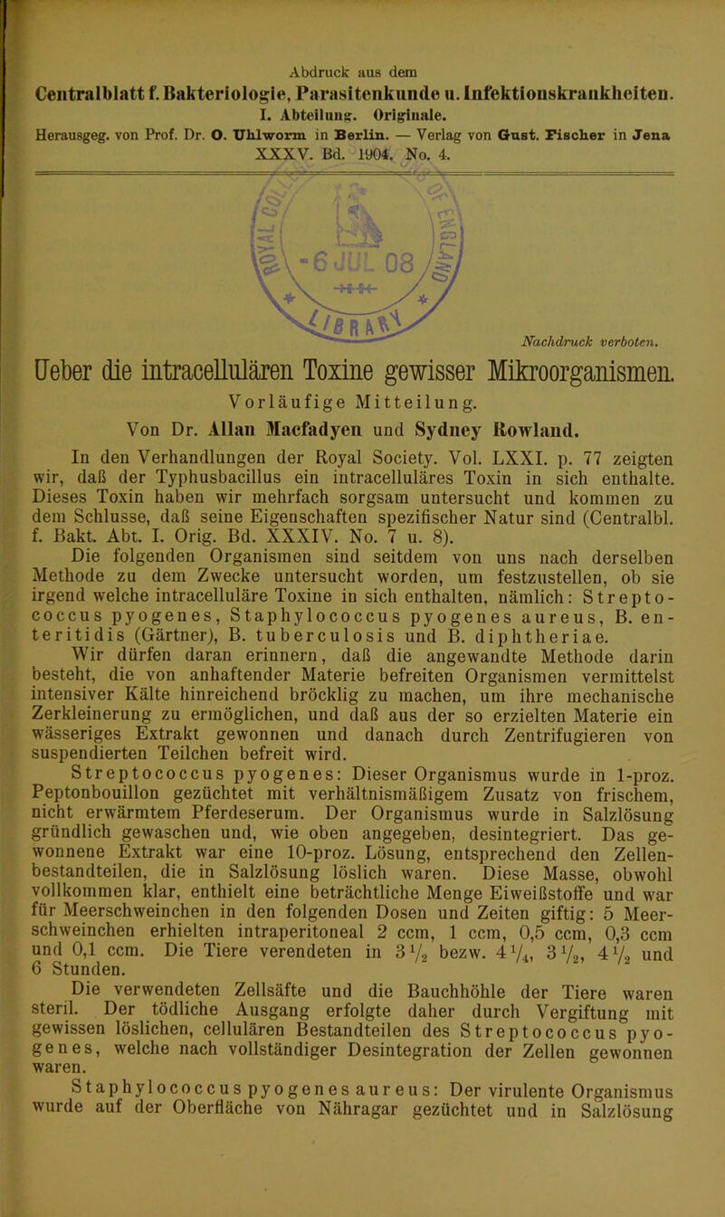 Abdruck aus dem Centralblatt f. Bakteriologie, Parasitenkunde u. Infektionskrankheiten. I. Abteilung. Originale. Herausgeg. von Prof. Dr. O. UMworm in Berlin. — Verlag von Gust. Fischer in Jena XXXV. Bd. 1904. No. 4. Ueber die intracellulären Toxine gewisser Mikroorganismen. Vorläufige Mitteilung. Von Dr. Allan Macfadyen und Sydney Bowland. In den Verhandlungen der Royal Society. Vol. LXXI. p. 77 zeigten wir, daß der Typhusbacillus ein intracelluläres Toxin in sich enthalte. Dieses Toxin haben wir mehrfach sorgsam untersucht und kommen zu dem Schlüsse, daß seine Eigenschaften spezifischer Natur sind (Centralbl. f. Bakt. Abt. I. Orig. Bd. XXXIV. No. 7 u. 8). Die folgenden Organismen sind seitdem von uns nach derselben Methode zu dem Zwecke untersucht worden, um festzustellen, ob sie irgend welche intracelluläre Toxine in sich enthalten, nämlich: Strepto- coccus pyogenes, Staphylococcus pyogenes aureus, B. en- teritidis (Gärtner), B. tu bereu losis und B. diphtheriae. Wir dürfen daran erinnern, daß die angewandte Methode darin besteht, die von anhaftender Materie befreiten Organismen vermittelst intensiver Kälte hinreichend bröcklig zu machen, um ihre mechanische Zerkleinerung zu ermöglichen, und daß aus der so erzielten Materie ein wässeriges Extrakt gewonnen und danach durch Zentrifugieren von suspendierten Teilchen befreit wird. Streptococcus pyogenes: Dieser Organismus wurde in 1-proz. Peptonbouillon gezüchtet mit verhältnismäßigem Zusatz von frischem, nicht erwärmtem Pferdeserum. Der Organismus wurde in Salzlösung gründlich gewaschen und, wie oben angegeben, desintegriert. Das ge- wonnene Extrakt war eine 10-proz. Lösung, entsprechend den Zellen- bestandteilen, die in Salzlösung löslich waren. Diese Masse, obwohl vollkommen klar, enthielt eine beträchtliche Menge Eiweißstolfe und war für Meerschweinchen in den folgenden Dosen und Zeiten giftig: 5 Meer- schweinchen erhielten intraperitoneal 2 ccm, 1 ccm, 0,5 ccm, 0,3 ccm und 0,1 ccm. Die Tiere verendeten in 3 V2 bezw. 4 74, 3V2, 4 7» und 6 Stunden. Die verwendeten Zellsäfte und die Bauchhöhle der Tiere waren steril. Der tödliche Ausgang erfolgte daher durch Vergiftung mit gewissen löslichen, cellulären Bestandteilen des Streptococcus pyo- genes, welche nach vollständiger Desintegration der Zellen gewonnen waren. Staphylococcus pyogenes aureus: Der virulente Organismus wurde auf der Oberfläche von Nähragar gezüchtet und in Salzlösung