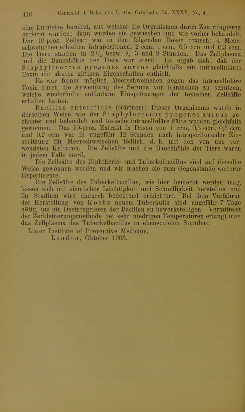 41G eine Emulsion bereitet, aus welcher die Organismen durch Zentrifugieren entfernt wurden; dann wurden sie gewaschen und wie vorher behandelt. Der 10-proz. Zellsaft war in den folgenden Dosen toxisch: 4 Meer- schweinchen erhielten intraperitoneal 2 ccm. 1 ccm, 0,5 ccm und 0,3 ccm. Die Tiere starben in 2 7-2 bezw. 8, 3 und 8 Stunden. Das Zellplasma und die Bauchhöhle der Tiere war steril. Es ergab sich, daß der Staphylococcus pyogenes aureus gleichfalls ein intracelluläres Toxin mit akuten giftigen Eigenschaften enthielt. Es war ferner möglich, Meerschweinchen gegen das intracelluläre Toxin durch die Anwendung des Serums von Kaninchen zu schützen, welche wiederholte subkutane Einspritzungen der toxischen Zellsäfte erhalten hatten. Bacillus enteritidis (Gärtner): Dieser Organismus wurde in derselben Weise wie der Staphylococcus pyogenes aureus ge- züchtet und behandelt und toxische intracelluläre Säfte wurden gleichfalls gewonnen. Das 10-proz. Extrakt in Dosen von 1 ccm, 0,5 ccm, 0,3 ccm und 0,2 ccm war in ungefähr 12 Stunden nach intraperitonealer Ein- spritzung für Meerschweinchen tödlich, d. h. mit den von uns ver- wendeten Kulturen. Die Zellsäfte und die Bauchhöhle der Tiere waren in jedem Falle steril. Die Zellsäfte des Diphtherie- und Tuberkelbacillus sind auf dieselbe Weise gewonnen worden und wir machen sie zum Gegenstände weiterer Experimente. Die Zellsäfte des Tuberkelbacillus, wie hier bemerkt werden mag, lassen sich mit ziemlicher Leichtigkeit und Schnelligkeit lierstellen und ihr Studium wird dadurch bedeutend erleichtert. Bei dem Verfahren der Herstellung von Kochs neuem Tuberkulin sind ungefähr 7 Tage nötig, um ein Desintegrieren der Bacillen zu bewerkstelligen. Vermittelst der Zerkleinerungsmethode bei sehr niedrigen Temperaturen erlangt man das Zellplasma des Tuberkelbacillus in ebensovielen Stunden. Lister Institute of Preventive Medicine, London, Oktober 1903.