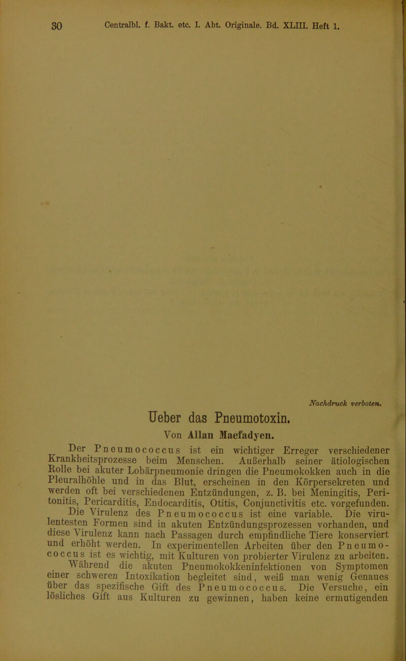 ♦ I Nachdruck verboten. Ueber das Pneumotoxin. Von Allan Macfadyen. Der Pneumococcus ist ein wichtiger Erreger verschiedener Krankheitsprozesse beim Menschen. Außerhalb seiner ätiologischen Rolle bei akuter Lobärpneumonie dringen die Pneumokokken auch in die Pleuralhöhle und in das Blut, erscheinen in den Körpersekreten und werden oft bei verschiedenen Entzündungen, z. B. bei Meningitis, Peri- tonitis, Pericarditis, Endocarditis, Otitis, Conjunctivitis etc. vorgefunden. Die Virulenz des Pneumococcus ist eine variable. Die viru- lentesten Formen sind in akuten Entzündungsprozessen vorhanden, und diese V irulenz kann nach Passagen durch empfindliche Tiere konserviert und erhöht werden. In experimentellen Arbeiten über den Pneumo- coccus ist es wichtig, mit Kulturen von probierter Virulenz zu arbeiten. Während die akuten Pneumokokkeninfektionen von Symptomen einer schweren Intoxikation begleitet sind, weiß man wenig Genaues über das spezifische Gift des Pneumococcus. Die Versuche, ein lösliches Gift aus Kulturen zu gewinnen, haben keine ermutigenden