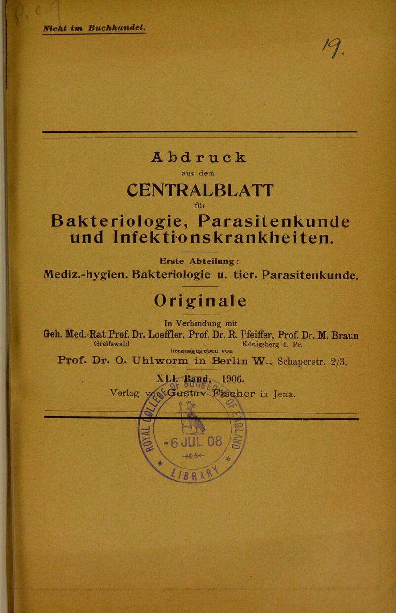 mcht im Buchhandel. .V -r ?Llv • '■ ■• - ■ ■ . Abdruck aus dem CENTRALBLATT für Bakteriologie, Parasitenkunde und Infektionskrankheiten. Erste Abteilung: Mediz.-hygien. Bakteriologie u. tier. Parasitenkunde. Originale In Verbindung mit (Jeh. Med.-Rat Prof. Dr. LoeiFler, Prof. Dr. R. Pfeilfer, Prof. Dr. M. Braun Greifswald Königsberg i. Pr. herausgegeben von Prof. Dr. O. UMworm in Berlin W.. Schaperstr. 2/3. XLlriiäftdi. 190G.