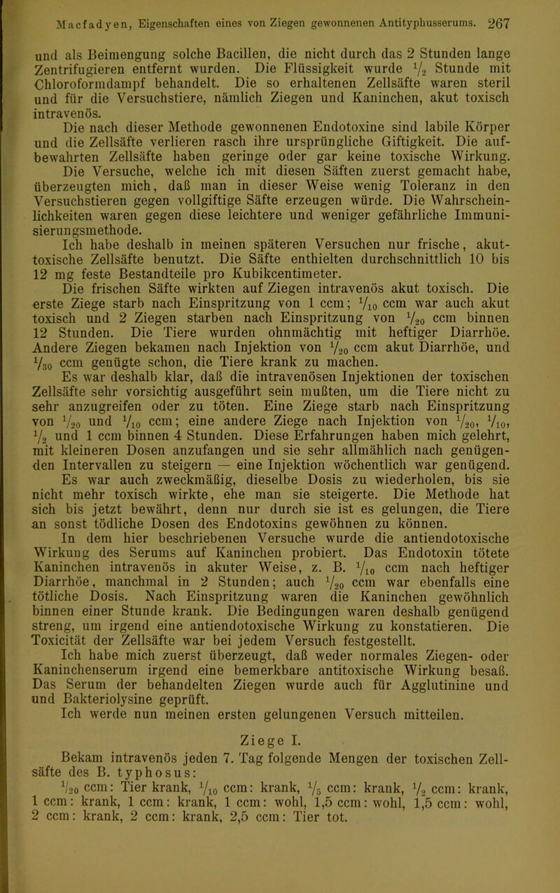 und als Beimengung solche Bacillen, die nicht durch das 2 Stunden lange Zentrifugieren entfernt wurden. Die Flüssigkeit wurde Y2 Stunde mit Chloroformdampf behandelt. Die so erhaltenen Zellsäfte waren steril und für die Versuchstiere, nämlich Ziegen und Kaninchen, akut toxisch intravenös. Die nach dieser Methode gewonnenen Endotoxine sind labile Körper und die Zellsäfte verlieren rasch ihre ursprüngliche Giftigkeit. Die auf- bewahrten Zellsäfte haben geringe oder gar keine toxische Wirkung. Die Versuche, welche ich mit diesen Säften zuerst gemacht habe, überzeugten mich, daß man in dieser Weise wenig Toleranz in den Versuchstieren gegen vollgiftige Säfte erzeugen würde. Die Wahrschein- lichkeiten waren gegen diese leichtere und weniger gefährliche Immuni- sierungsmethode. Ich habe deshalb in meinen späteren Versuchen nur frische, akut- toxische Zellsäfte benutzt. Die Säfte enthielten durchschnittlich 10 bis 12 mg feste Bestandteile pro Kubikcentimeter. Die frischen Säfte wirkten auf Ziegen intravenös akut toxisch. Die erste Ziege starb nach Einspritzung von 1 ccm; Vio ccm war auch akut toxisch und 2 Ziegen starben nach Einspritzung von V20 ccm binnen 12 Stunden. Die Tiere wurden ohnmächtig mit heftiger Diarrhöe. Andere Ziegen bekamen nach Injektion von V20 ccm akut Diarrhöe, und Y30 ccm genügte schon, die Tiere krank zu machen. Es war deshalb klar, daß die intravenösen Injektionen der toxischen Zellsäfte sehr vorsichtig ausgeführt sein mußten, um die Tiere nicht zu sehr anzugreifen oder zu töten. Eine Ziege starb nach Einspritzung von V20 und Vio ccm; eine andere Ziege nach Injektion von Y201 Vioi Y2 und 1 ccm binnen 4 Stunden. Diese Erfahrungen haben mich gelehrt, mit kleineren Dosen anzufangen und sie sehr allmählich nach genügen- den Intervallen zu steigern — eine Injektion wöchentlich war genügend. Es war auch zweckmäßig, dieselbe Dosis zu wiederholen, bis sie nicht mehr toxisch wirkte, ehe man sie steigerte. Die Methode hat sich bis jetzt bewährt, denn nur durch sie ist es gelungen, die Tiere an sonst tödliche Dosen des Endotoxins gewöhnen zu können. In dem hier beschriebenen Versuche wurde die antiendotoxische Wirkung des Serums auf Kaninchen probiert. Das Endotoxin tötete Kaninchen intravenös in akuter Weise, z. B. Yio ccm nach heftiger Diarrhöe, manchmal in 2 Stunden; auch Y20 ccm war ebenfalls eine tötliche Dosis. Nach Einspritzung waren die Kaninchen gewöhnlich binnen einer Stunde krank. Die Bedingungen waren deshalb genügend streng, um irgend eine antiendotoxische Wirkung zu konstatieren. Die Toxicität der Zellsäfte war bei jedem Versuch festgestellt. Ich habe mich zuerst überzeugt, daß weder normales Ziegen- oder Kaninchenserum irgend eine bemerkbare antitoxische Wirkung besaß. Das Serum der behandelten Ziegen wurde auch für Agglutinine und und Bakteriolysine geprüft. Ich werde nun meinen ersten gelungenen Versuch mitteilen. Ziege I. Bekam intravenös jeden 7. Tag folgende Mengen der toxischen Zell- säfte des B. typhosus: V20 ccm: Tier krank, Yio ccm: krank, Ys ccm: krank, Y2 ccm: krank, 1 ccm: krank, 1 ccm: krank, 1 ccm: wohl, 1,5 ccm: wohl, l”5 ccm: wohl, 2 ccm: krank, 2 ccm: krank, 2,5 ccm: Tier tot.