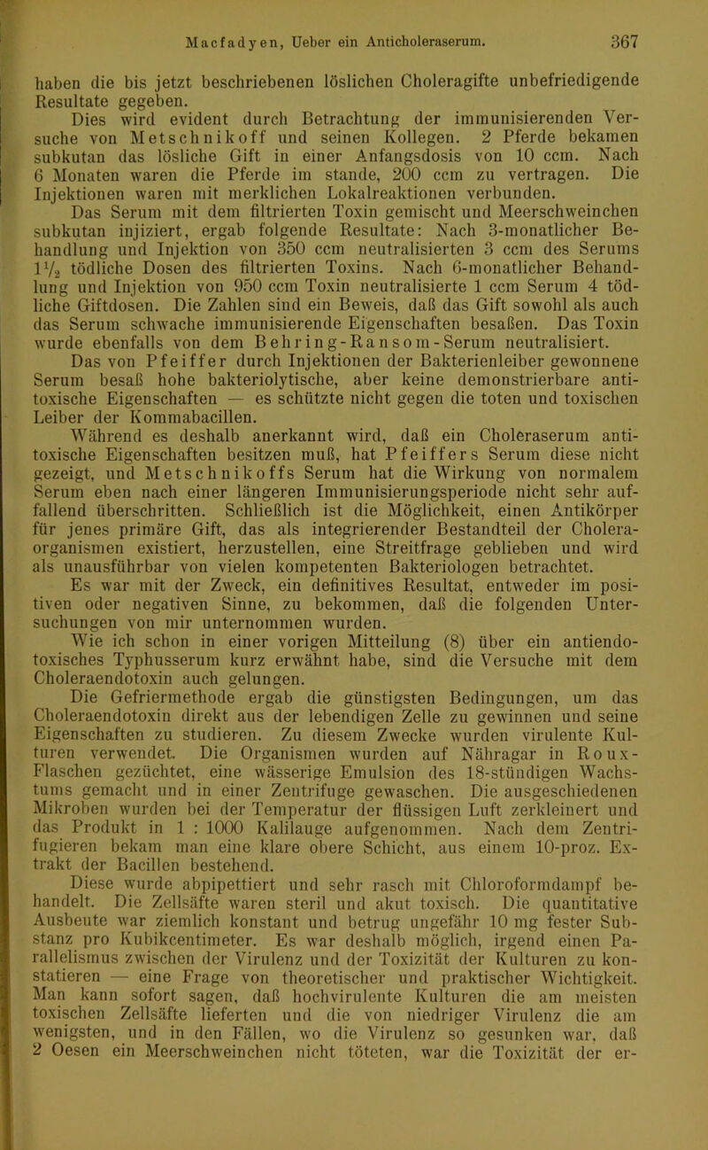 haben die bis jetzt beschriebenen löslichen Choleragifte unbefriedigende Resultate gegeben. Dies wird evident durch Betrachtung der immunisierenden Ver- suche von Metschnikoff und seinen Kollegen. 2 Pferde bekamen subkutan das lösliche Gift in einer Anfangsdosis von 10 ccm. Nach 6 Monaten waren die Pferde im stände, 200 ccm zu vertragen. Die Injektionen waren mit merklichen Lokalreaktionen verbunden. Das Serum mit dem filtrierten Toxin gemischt und Meerschweinchen subkutan injiziert, ergab folgende Resultate: Nach 3-monatlicher Be- handlung und Injektion von 350 ccm neutralisierten 3 ccm des Serums l1/2 tödliche Dosen des filtrierten Toxins. Nach 6-monatlicher Behand- lung und Injektion von 950 ccm Toxin neutralisierte 1 ccm Serum 4 töd- liche Giftdosen. Die Zahlen sind ein Beweis, daß das Gift sowohl als auch das Serum schwache immunisierende Eigenschaften besaßen. Das Toxin wurde ebenfalls von dem B ehr in g-Ransom-Serum neutralisiert. Das von Pfeiffer durch Injektionen der Bakterienleiber gewonnene Serum besaß hohe bakteriolytische, aber keine demonstrierbare anti- toxische Eigenschaften — es schützte nicht gegen die toten und toxischen Leiber der Kommabacillen. Während es deshalb anerkannt wird, daß ein Choleraserum anti- toxische Eigenschaften besitzen muß, hat Pfeiffers Serum diese nicht gezeigt, und Metschnikoffs Serum hat die Wirkung von normalem Serum eben nach einer längeren Immunisierungsperiode nicht sehr auf- fallend überschritten. Schließlich ist die Möglichkeit, einen Antikörper für jenes primäre Gift, das als integrierender Bestandteil der Cholera- organismen existiert, herzustellen, eine Streitfrage geblieben und wird als unausführbar von vielen kompetenten Bakteriologen betrachtet. Es war mit der Zweck, ein definitives Resultat, entweder im posi- tiven oder negativen Sinne, zu bekommen, daß die folgenden Unter- suchungen von mir unternommen wurden. Wie ich schon in einer vorigen Mitteilung (8) über ein antiendo- toxisches Typhusserum kurz erwähnt habe, sind die Versuche mit dem Choleraendotoxin auch gelungen. Die Gefriermethode ergab die günstigsten Bedingungen, um das Choleraendotoxin direkt aus der lebendigen Zelle zu gewännen und seine Eigenschaften zu studieren. Zu diesem Zwecke wurden virulente Kul- turen verwendet. Die Organismen wurden auf Nähragar in Roux- Flaschen gezüchtet, eine wässerige Emulsion des 18-stündigen Wachs- tums gemacht und in einer Zentrifuge gewaschen. Die ausgeschiedenen Mikroben wurden bei der Temperatur der flüssigen Luft zerkleinert und das Produkt in 1 : 1000 Kalilauge aufgenommen. Nach dem Zentri- fugieren bekam man eine klare obere Schicht, aus einem 10-proz. Ex- trakt der Bacillen bestehend. Diese wurde abpipettiert und sehr rasch mit Chloroformdampf be- handelt. Die Zellsäfte waren steril und akut toxisch. Die quantitative Ausbeute war ziemlich konstant und betrug ungefähr 10 mg fester Sub- stanz pro Kubikcentimeter. Es wrar deshalb möglich, irgend einen Pa- rallelismus zwischen der Virulenz und der Toxizität der Kulturen zu kon- statieren — eine Frage von theoretischer und praktischer Wichtigkeit. Man kann sofort sagen, daß hochvirulente Kulturen die am meisten toxischen Zellsäfte lieferten und die von niedriger Virulenz die am wenigsten, und in den Fällen, wo die Virulenz so gesunken war, daß 2 Oesen ein Meerschweinchen nicht töteten, war die Toxizität der er-