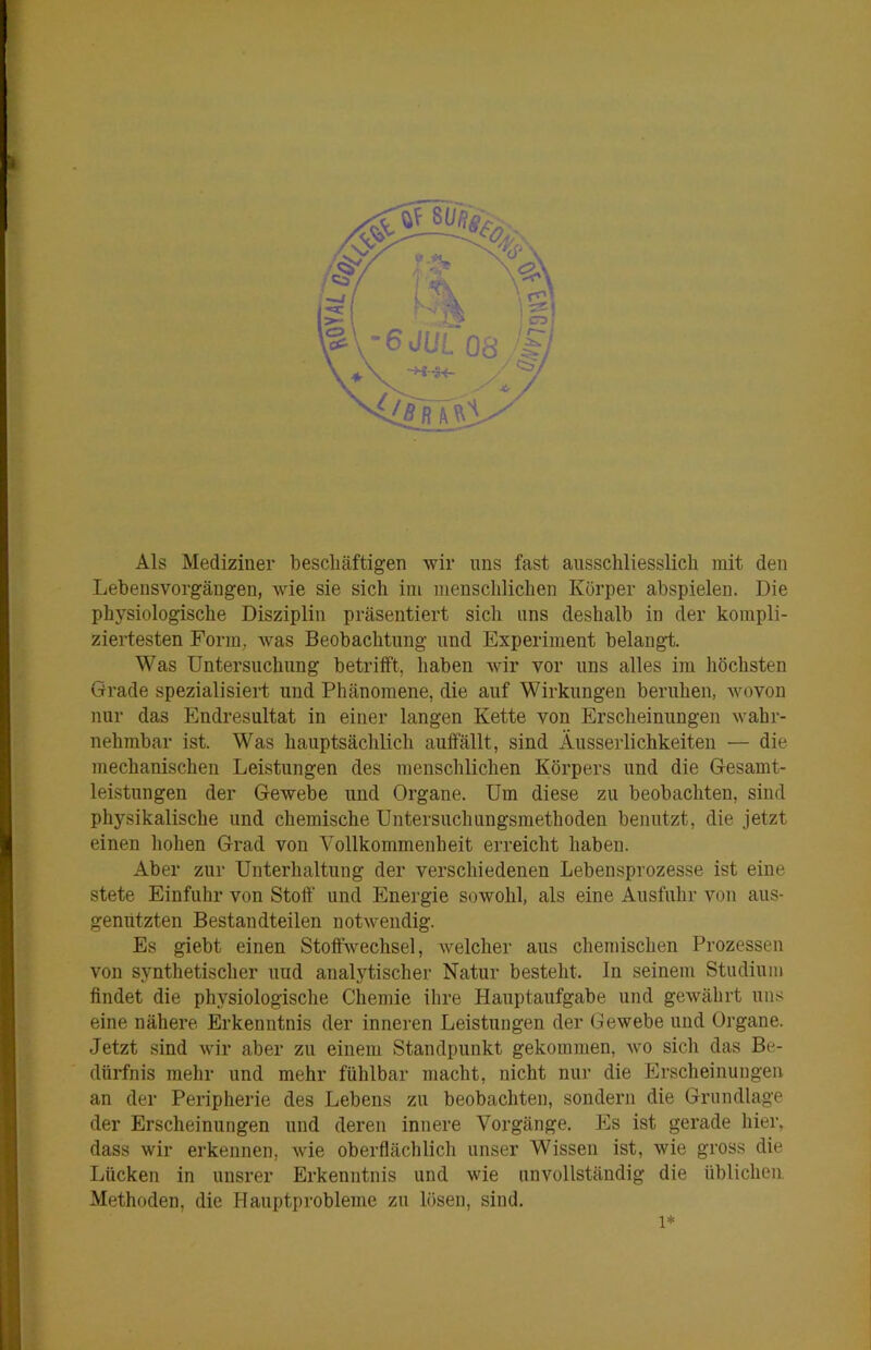 Als Mediziner bescliäftigen wir uns fast ausschliesslich mit den Lehensvorgängen, wie sie sich im menschlichen Körper abspielen. Die physiologische Disziplin präsentiert sich uns deshalb in der kompli- ziertesten Form, was Beobachtung und Experiment belangt. Was Untersuchung betrifft, haben wir vor uns alles im höchsten Grade spezialisiert und Phänomene, die auf Wirkungen beruhen, wovon nur das Endresultat in einer langen Kette von Erscheinungen wahr- nehmbar ist. Was hauptsäclüich auffällt, sind Äusserlichkeiten — die mechanischen Leistungen des menschlichen Körpers und die Gesamt- leistungen der Gewebe und Organe. Um diese zu beobachten, sind physikalische und chemische Untersuchungsmethoden benutzt, die jetzt einen hohen Grad von Vollkommenheit erreicht haben. Aber zur Unterhaltung der verschiedenen Lebensprozesse ist eine stete Einfuhr von Stoff' und Energie sowohl, als eine Ausfuhr von aus- geniitzten Bestandteilen notwendig. Es giebt einen Stoffwechsel, welcher aus chemischen Prozessen von synthetischer uud analytischer Natur besteht. In seinem Studium findet die physiologische Chemie ihre Hauptaufgabe und gewährt uns eine nähere Erkenntnis der inneren Leistungen der Gewebe und Organe. Jetzt sind wir aber zu einem Standpunkt gekommen, wo sich das Be- dürfnis mehr und mehr fühlbar macht, nicht nur die Erscheinungen an der Peripherie des Lebens zu beobachten, sondern die Grundlage der Erscheinungen und deren innere Vorgänge. Es ist gerade hier, dass wir erkennen, wie oberflächlich unser Wissen ist, wie gross die Lücken in unsrer Erkenntnis und wie unvollständig die üblichen Methoden, die Hauptprobleme zu lösen, sind. 1*