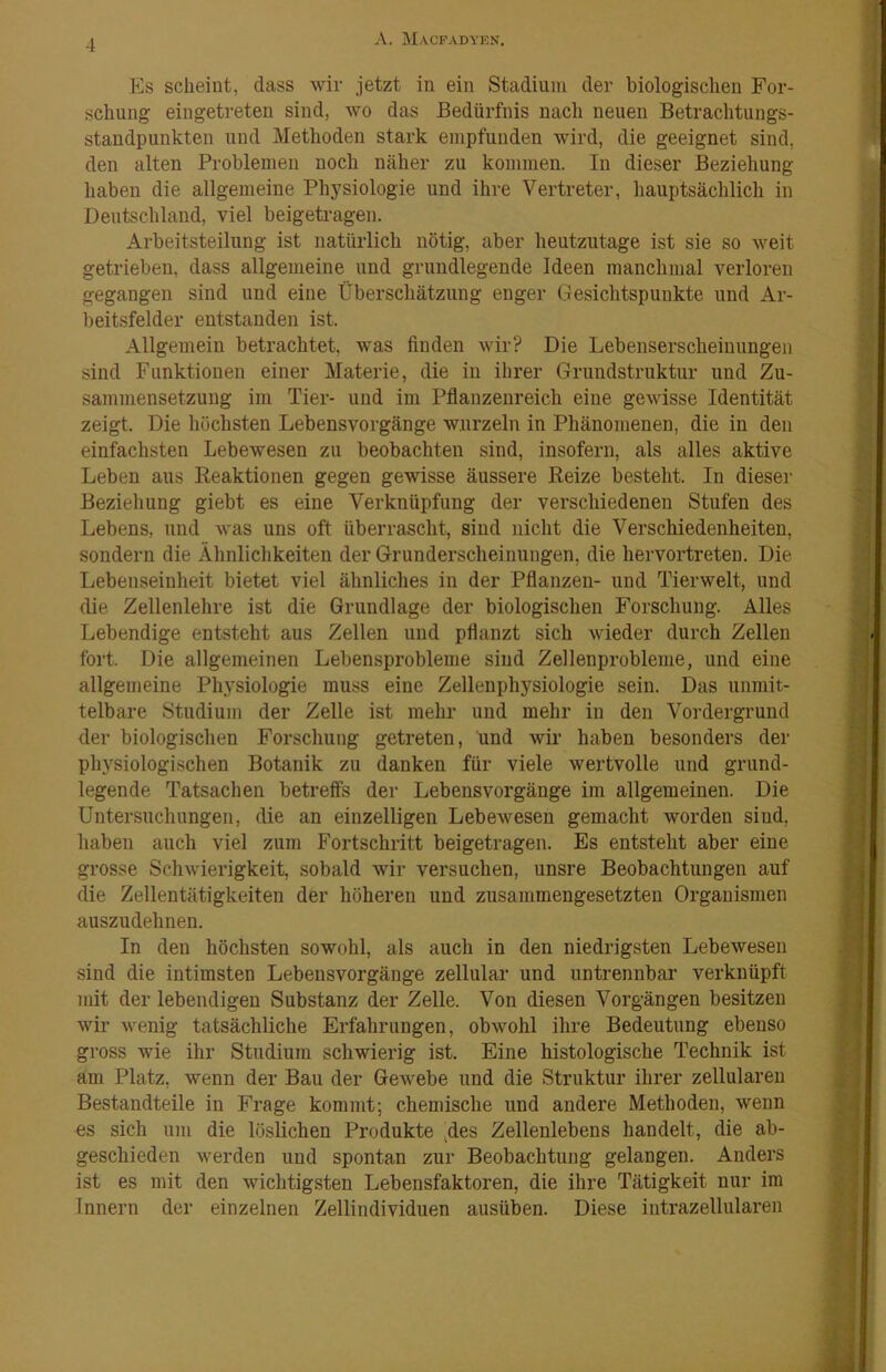 Es scheint, dass wir jetzt in ein Stadium der biologischen For- schung eiugetreten sind, wo das Bedürfnis nach neuen Betrachtungs- standpunkten und Methoden stark empfunden wird, die geeignet sind, den alten Problemen noch näher zu kommen. In dieser Beziehung haben die allgemeine Physiologie und ihre Vertreter, hauptsächlich in Deutschland, viel beigetragen. Arbeitsteilung ist natürlich nötig, aber heutzutage ist sie so weit getrieben, dass allgemeine und grundlegende Ideen manchmal verloren gegangen sind und eine Überschätzung enger Gesichtspunkte und Ar- beitsfelder entstanden ist. Allgemein betrachtet, was finden wir? Die Lebenserscheinungen sind Funktionen einer Materie, die in ihrer Grundstruktur und Zu- sammensetzung im Tier- und im Pflanzenreich eine gewisse Identität zeigt. Die höchsten Lebensvorgänge wurzeln in Phänomenen, die in den einfachsten Lebewesen zu beobachten sind, insofern, als alles aktive Leben aus Reaktionen gegen gewisse äussere Reize besteht. In dieser Beziehung giebt es eine Verknüpfung der verschiedenen Stufen des Lebens, und was uns oft überrascht, sind nicht die Verschiedenheiten, sondern die Ähnlichkeiten der Grunderscheinungen, die hervortreten. Die Lebenseinheit bietet viel ähnliches in der Pflanzen- und Tierwelt, und die Zellenlehre ist die Grundlage der biologischen Forschung. Alles Lebendige entsteht aus Zellen und pflanzt sich wieder durch Zellen fort. Die allgemeinen Lebensprobleme sind Zellenprobleme, und eine allgemeine Physiologie muss eine Zellenphysiologie sein. Das unmit- telbare Studium der Zelle ist mehr und mehr in den Vordergrund der biologischen Forschung getreten, und wir haben besonders der physiologischen Botanik zu danken für viele wertvolle und grund- legende Tatsachen betreffs der Lebensvorgänge im allgemeinen. Die Untersuchungen, die an einzelligen Lebewesen gemacht worden sind, haben auch viel zum Fortschritt beigetragen. Es entsteht aber eine grosse Schwierigkeit, sobald wir versuchen, unsre Beobachtungen auf die Zellentätigkeiten der höheren und zusammengesetzten Organismen auszudehnen. In den höchsten sowohl, als auch in den niedrigsten Lebewesen sind die intimsten Lebensvorgänge zellular und untrennbar verknüpft mit der lebendigen Substanz der Zelle. Von diesen Vorgängen besitzen wir wenig tatsächliche Erfahrungen, obwohl ihre Bedeutung ebenso gross wie ihr Studium schwierig ist. Eine histologische Technik ist am Platz, wenn der Bau der Gewebe und die Struktur ihrer zellularen Bestandteile in Frage kommt; chemische und andere Methoden, wenn es sich um die löslichen Produkte ^des Zellenlebens handelt, die ab- geschieden werden und spontan zur Beobachtung gelangen. Anders ist es mit den wichtigsten Lebensfaktoren, die ihre Tätigkeit nur im Innern der einzelnen Zellindividuen ausüben. Diese intrazellularen
