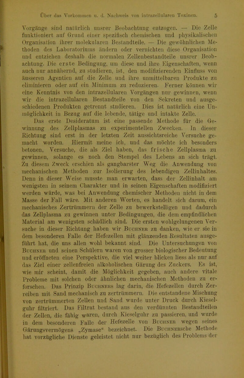 Vorgänge sind natürlicli unsrer Beobachtung entzogen. — Die Zelle funktioniert auf Grund einer spezifisch chemischen und physikalischen Organisation ihrer molekularen Bestandteile. — Die gewöhnlichen Me- thoden des Laboratoriums ändern oder vernichten diese Organisation und entziehen deshalb die normalen Zellenbestandteile unsrer Beob- achtung. Die erste Bedingung, um diese und ihre Eigenschaften, wenn auch nur annähernd, zu studieren, ist, den modifizierenden Einfluss von äusseren Agentien auf die Zelle und ihre unmittelbaren Produkte zu eliminieren oder auf ein Minimum zu reduzieren. Ferner können wir eine Kenntnis von den intrazellularen Vorgängen nur gewinnen, wenn wir die intrazellularen Bestandteile von den Sekreten und ausge- schiedenen Produkten getrennt studieren. Dies ist natürlich eine Un- möglichkeit in Bezug auf die lebende, tätige und intakte Zelle. Das erste Desideratum ist eine passende Methode für die Ge- winnung des Zellplasinas zu experimentellen Zwecken, ln dieser Richtung sind erst in der letzten Zeit aussichtsreiche Versuche ge- macht worden. Hiermit meine ich, und das möchte ich besonders betonen. Versuche, die als Ziel haben, das frische Zellplasina zu gewinnen, solange es noch den Stempel des Lebens an sich trägt. Zu diesem Zweck erschien als gangbarster Weg die Anwendung von mechanischen Methoden zur Isolierung des lebendigen Zellinhaltes. Denn in dieser Weise musste man erwarten, dass der Zellinhalt am wenigsten in seinem Charakter und in seinen Eigenschaften modifiziert werden würde, was bei Anwendung chemischer Methoden nicht in dem Masse der Fall wäre. Mit anderen Worten, es handelt sich darum, ein mechanisches Zertrümmern der Zelle zu bewerkstelligen und dadurch das Zellplasma zu gewinnen unter Bedingungen, die dem empfindlichen Material am wenigsten schädlich sind. Die ersten wohlgelungenen Ver- suche in dieser Richtung haben wir Büchner zu danken, wie er sie in dem besonderen Falle der Hefezellen mit glänzenden Resultaten ausge- führt hat, die uns allen wohl bekannt sind. Die Untersuchungen von Büchner und seinen Schülern waren von grosser biologischer Bedeutung und eröffneten eine Perspektive, die viel weiter blicken liess als nur auf das Ziel einer zellenfreien alkoholischen Gärung des Zuckers. Es ist, wie mir scheint, damit die Möglichkeit gegeben, auch andere vitale Probleme mit solchen oder ähnlichen mechanischen Methoden zu er- forschen. Das Prinzip Büchners lag darin, die Hefezellen durch Zer- reiben mit Sand mechanisch zu zertrümmern. Die entstandene Mischung von zertrümmerten Zellen und Sand wurde unter Druck durch Kiesel- guhr filtriert. Das Filtrat bestand aus den verdünnten Bestandteilen der Zellen, die fähig waren, durch Kieselguhr zu passieren, und wurde in dem besonderen Falle der Hefezelle von Büchner Avegen seines Gärungsvermögens „Zymase“ bezeichnet. Die BüCHNERSche Methode hat vorzügliche Dienste geleistet nicht nur bezüglich des Problems der