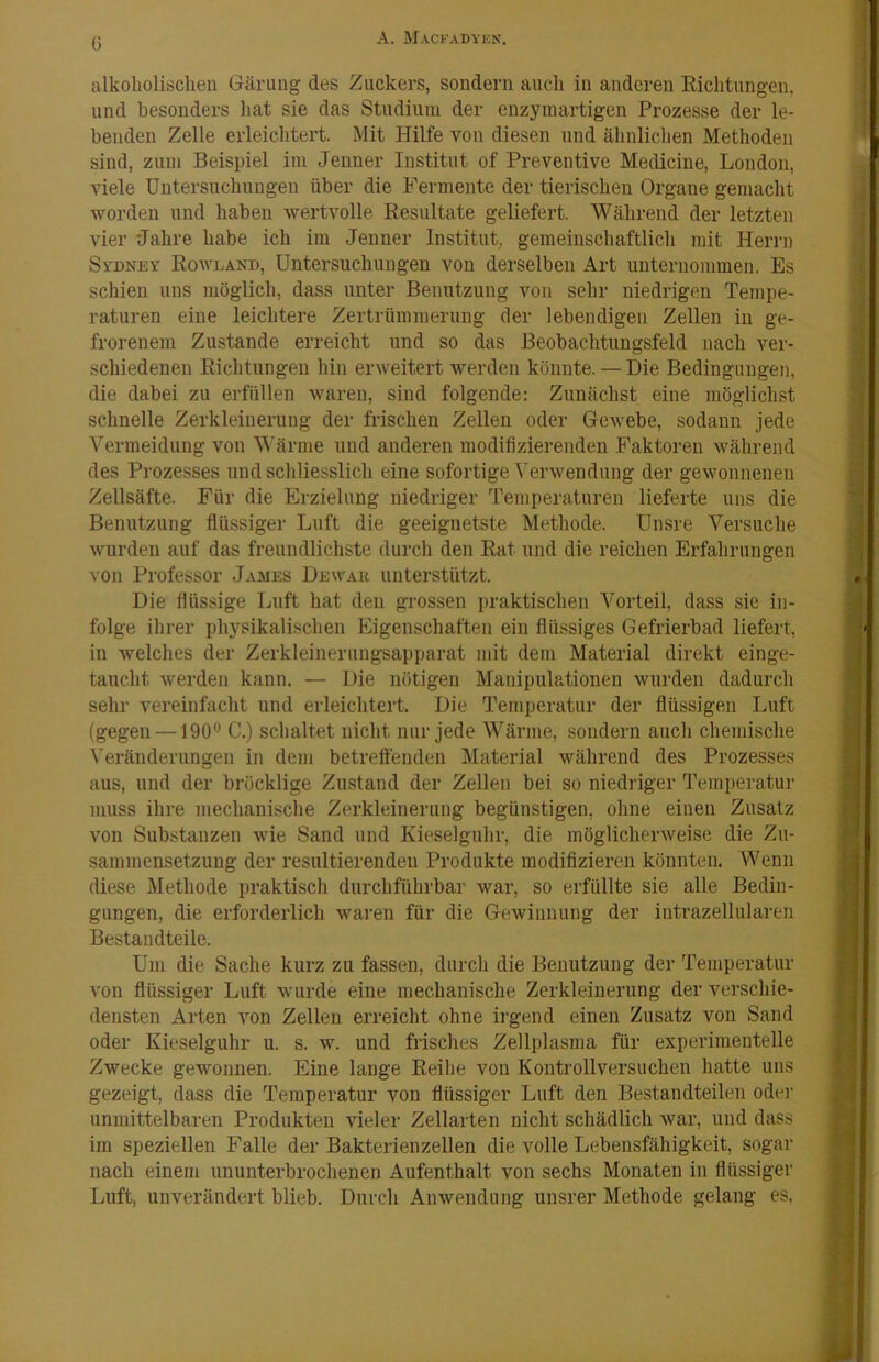 G alkoholischen Gärung des Zuckers, sondern auch in anderen Richtungen, und besonders hat sie das Studium der cnzymartigen Prozesse der le- benden Zelle erleichtert. Mit Hilfe von diesen und ähnlichen Methoden sind, zum Beispiel im Jenner Institut of Preventive Medicine, London, viele Untersuchungen über die Fermente der tierischen Organe gemacht worden und haben wertvolle Resultate geliefert. Während der letzten vier Jahre habe ich im Jenner Institut, gemeinschaftlich mit Herrn Sydney Rowland, Untersuchungen von derselben Art unternommen. Es schien uns möglich, dass unter Benutzung von sehr niedrigen Tempe- raturen eine leichtere Zertrümmerung der lebendigen Zellen in ge- frorenem Zustande erreicht und so das Beobachtiiugsfeld nach ver- schiedenen Richtungen hin erweitert werden könnte. — Die Bedingungen, die dabei zu erfüllen waren, sind folgende: Zunächst eine möglichst schnelle Zerkleinerung der frischen Zellen oder Gewebe, sodann jede Vermeidung von Wärme und anderen modifizierenden Faktoren während des Prozesses und schliesslich eine sofortige ^'erwendung der gewonnenen Zellsäfte. Für die Erzielung niedriger Temperaturen lieferte uns die Benutzung flüssiger Luft die geeignetste Methode. Unsre Versuche wurden auf das freundlichste durch den Rat und die reichen Erfahrungen von Professor James Dewak unterstützt. Die flüssige Luft hat den grossen praktischen Vorteil, dass sie in- folge ihrer physikalischen Eigenschaften ein flüssiges Gefrierbad liefert, in welches der Zerkleinerungsapparat mit dem Material direkt einge- taucht werden kann. — Die nötigen Manipulationen wurden dadurch sehr vereinfacht und erleichtert. Die Temperatur der flüssigen Luft (gegen —190® C.) schaltet nicht nur jede Wärme, sondern auch chemische Veränderungen in dem betreffenden Material während des Prozesses aus, und der bröcklige Zustand der Zellen bei so niedriger Temperatur muss ihre mechanische Zerkleinerung begünstigen, ohne einen Zusatz von Substanzen wie Sand und Kieselguhr, die möglicherweise die Zu- sammensetzung der resultierenden Produkte modiflzieren könnten. Wenn diese Methode praktisch durchführbar war, so erfüllte sie alle Bedin- gungen, die erforderlich waren für die Gewinnung der intrazellularen Bestandteile. Um die Sache kurz zu fassen, durch die Benutzung der Temperatur von flüssiger Luft wurde eine mechanische Zerkleinerung der verschie- densten Arten von Zellen erreicht ohne irgend einen Zusatz von Sand oder Kieselguhr u. s. w. und frisches Zellplasma für experimentelle Zwecke gewonnen. Eine lange Reihe von Kontrollversuchen hatte uns gezeigt, dass die Temperatur von flüssiger Luft den Bestandteilen oder unmittelbaren Produkten vieler Zellarten nicht schädlich war, und dass im speziellen Falle der Bakterienzellen die volle Lebensfähigkeit, sogar nach einem ununterbrochenen Aufenthalt von sechs Monaten in flüssiger Luft, unverändert blieb. Durch Anwendung unsrer Methode gelang es,