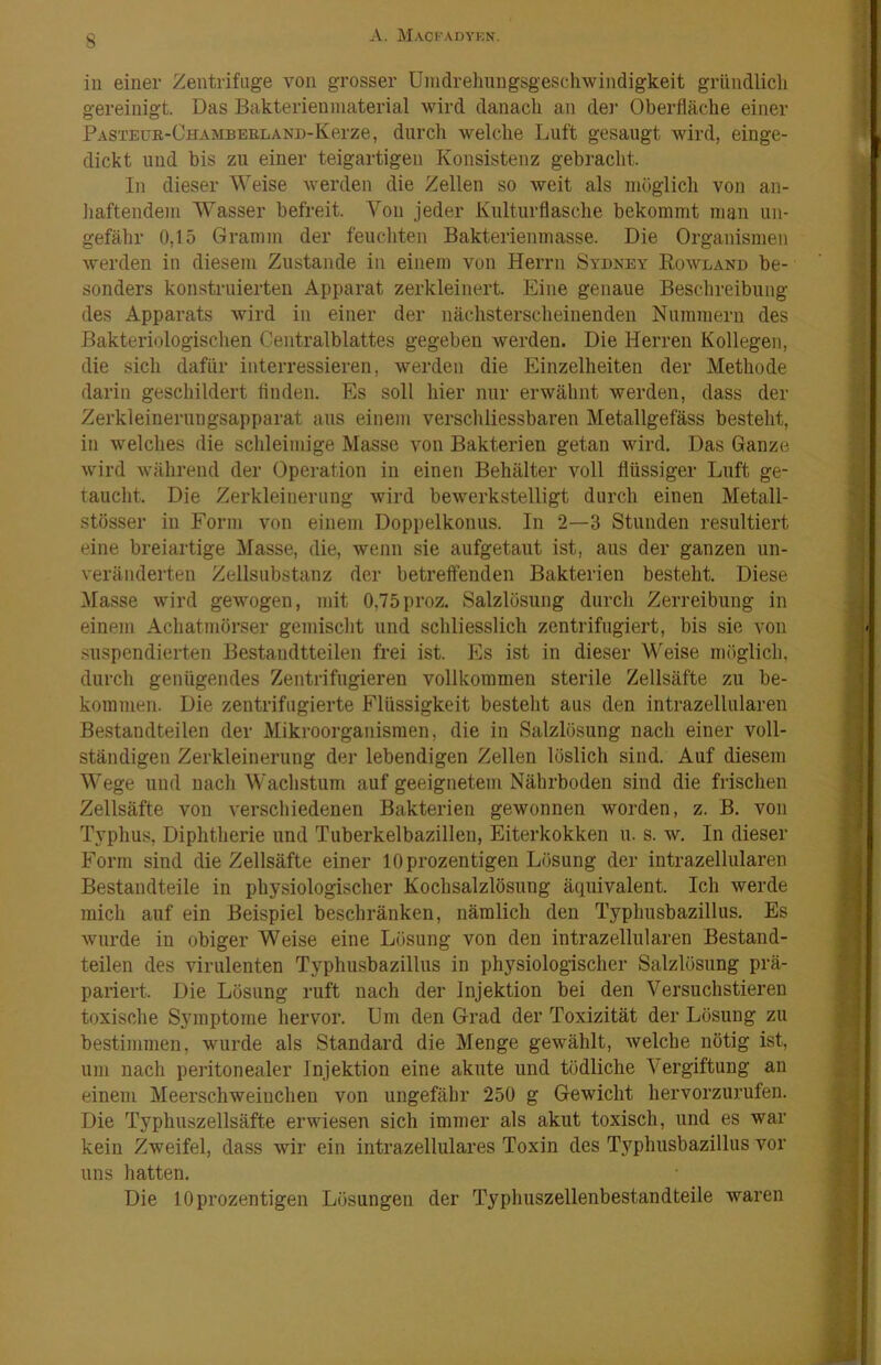 iu einer Zentrifuge von grosser Unidrelningsgeschwindigkeit gründlich gereinigt. Das Bakterieninaterial wird danach an dei* Oberfläche einer ?ASTEUB,-CHAMBEELAND-Kerze, dui'ch welche Luft gesaugt wird, einge- dickt und bis zu einer teigartigen Konsistenz gebracht. In dieser Weise werden die Zellen so weit als möglich von an- liaftendem Wasser befreit. Von jeder Kniturflasche bekommt man un- gefähr 0,15 Gramm der feuchten Bakterienmasse. Die Organismen werden in diesem Zustande in einem von Herrn Sydney Kowland be- sonders konstruierten Apparat zerkleinert. Eine genaue Beschreibung des Apparats wird in einer der nächsterscheinenden Nummern des Bakteriologischen Centralblattes gegeben werden. Die Herren Kollegen, die sich dafür interressieren, werden die Einzelheiten der Methode darin geschildert finden. Es soll hier nur erwähnt werden, dass der Zerkleinernngsapparat ans einem versclüiessbaren Metallgefäss besteht, in welches die schleimige Masse von Bakterien getan wird. Das Ganze wird während der Operation in einen Behälter voll flüssiger Luft ge- taucht Die Zerkleinerung wird bewerkstelligt durch einen Metall- stösser iu Form von einem Doppelkonus. In 2—3 Stunden resultiert eine breiartige Masse, die, wenn sie aufgetant ist, aus der ganzen un- veränderten Zellsubstanz der betreffenden Bakterien besteht. Diese Masse wird gewogen, mit 0,75proz. Salzlösung durch Zerreibung in einem Achatmörser gemisclit und schliesslich zentrifugiert, bis sie von suspendierten Bestaudtteilen frei ist. Es ist in dieser Weise möglich, durch genügendes Zentrifugieren vollkommen sterile Zellsäfte zu be- kommen. Die zentrifugierte Flüssigkeit besteht aus den intrazellularen Bestandteilen der Mikroorganismen, die in Salzlösung nach einer voll- ständigen Zerkleinerung der lebendigen Zellen löslich sind. Auf diesem Wege und uacli Wachstum auf geeignetem Nährboden sind die frischen Zellsäfte von verschiedenen Bakterien gewonnen worden, z. B. von Typhus, Diphtherie und Tuberkelbazilleu, Eiterkokken u. s. w. In dieser Form sind die Zellsäfte einer 10 prozentigen Lösung der intrazellularen Bestandteile in physiologischer Kochsalzlösung äquivalent. Ich werde mich auf ein Beispiel beschränken, nämlich den Typhusbazillus. Es wurde iu obiger Weise eine Lösung von den intrazellularen Bestand- teilen des virulenten Typhusbazillus in physiologischer Salzlösung prä- pariert. Die Lösung ruft nach der Injektion bei den Versuchstieren toxische Symptome hervor. Um den Grad der Toxizität der Lösung zu bestimmen, wurde als Standard die Menge gewählt, Avelche nötig ist, um nach peritonealer Injektion eine akute und tödliche Vergiftung an einem Meerschweinchen von ungefähr 250 g Gewicht hervorzurufen. Die Typhuszellsäfte erwiesen sich immer als akut toxisch, und es war kein Zweifel, dass wir ein intrazellulares Toxin des Typhusbazillus vor uns hatten. Die 10 prozentigen Lösungen der Typhuszellenbestandteile waren