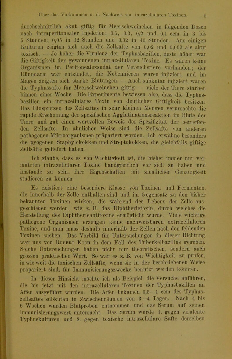 ilurclisclinittlicl) akut giftig für Meerscliweiuclien in folgenden Dosen nach intraperitonealer Injektion; 0,5, 0,3, 0,2 und 0,1 ccm in 3 bis 5 Stunden; 0,05 in 12 Stunden und 0,02 in 40 Stunden. Aus einigen Kulturen zeigten sicli aucli die Zellsäfte von 0,02 und 0,003 als akut toxisch. — Je höher die Virulenz der Typhusbazillen, desto höher war die Giftigkeit der gewonnenen intrazellularen Toxine. Es waren keine Organismen im Peritonealexsudat der Versuchstiere vorhanden; der Dünndarm war entzündet, die Nebennieren waren injiziert, und im Magen zeigten sich starke Blutungen. — Auch subkutan injiziert, waren die Typhussäfte für Meerschweinchen giftig — viele der Tiere starben binnen einer Woche. Die Experimente bewiesen also, dass die T3'^phus- bazillen ein intrazellulares Toxin von deutlicher Giftigkeit besitzen Das Einspritzen des Zellsaftes in sehr kleinen Mengen verursachte die rapide Erscheinung der spezifischen Agglutinationsreaktion im Blute der Tiere und gab einen wertvollen Beweis der Spezifizität der betreffen- den Zellsäfte, In ähnlicher Weise sind die Zellsäfte von anderen pathogenen Mikroorganismen präpariert worden. Ich erwähne besonders die pyogenen Staphylokokken und Streptokokken, die gleichfalls giftige Zellsäfte geliefert haben. Ich glaube, dass es von Wichtigkeit ist, die bisher immer nur ver- muteten intrazellularen Toxine handgreiflich vor sich zu haben und imstande zu sein, ihre Eigenschaften mit ziemlicher Genauigkeit studieren zu können. Es existiert eine besondere Klasse von Toxinen und Fermenten, die innerhalb der Zelle enthalten sind und iin Gegensatz zu den bisher bekannten Toxinen wirken, die während des Lebens der Zelle aus- geschieden werden, wie z. B. das Diphtherietoxin, durch welches die Herstellung des Diphtherieantitoxins ermöglicht wurde. Viele wichtige pathogene Organismen erzeugen keine nachweisbaren extrazellularen Toxine, und man muss deshalb innerhalb der Zellen nach den fehlenden Toxinen suchen. Das Vorbild für Untersuchungen in dieser Richtung war uns von Robert Koch in dem Fall des Tuberkelbazillus gegeben. Solche Untersuchungen haben nicht nur theoretischen, sondern auch grossen praktischen Wert. So war es z. B. von Wichtigkeit, zu prüfen, in wie weit die toxischen Zellsäfte, wenn sie in der beschriebenen Weise präpariert sind, für Immunisieruugszwecke benutzt werden könnten. In dieser Hinsicht möchte ich als Beispiel die Versuche anführen, die bis jetzt mit den intrazellularen Toxinen der Typhusbazillen an Affen ausgeführt wurden. Die Affen bekamen ü,5—1 ccm des Typhus- zellsaftes subkutan in Zwischenräumen von 3—4 Tagen. Nach 4 bis 6 Wochen wurden Blutproben entnommen und das Serum auf seinen Imnmnisierungswert untersucht. Das Serum wurde 1. gegen virulente Typhuskulturen und 2. gegen toxische intrazellulare Säfte derselben