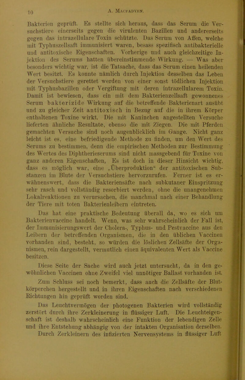 Bakterien geprüft. Es stellte sich heraus, dass das Serum die Ver- suchstiere einerseits gegen die virulenten Bazillen und andererseits gegen das intrazellulare Toxin schützte. Das Sernin von Affen, welche mit Tj'-phuszellsaft immunisiert waren, besass spezifisch antibakterielle und antitoxische Eigenschaften. Vorherige und auch gleichzeitige In- jektion des Serums hatten übereinstimmende Wirkung. — Was aber besonders wichtig war, ist die Tatsache, dass das Serum einen heilenden Wert besitzt. Es konnte nämlich durch Injektion desselben das Leben der Versuchstiere gerettet werden von einer sonst tödlichen Injektion mit Typhusbazillen oder Vergiftung mit deren intrazellularem Toxin. Damit ist bewiesen, dass ein mit dem Bakterien zellsaft gewonnenes Serum bakterizide Wirkung auf die betreffende Bakterienart ausübt und zu gleicher Zeit antitoxisch in Bezug auf die in ihrem Körper enthaltenen Toxine wirkt. Die mit Kaninchen angestellten Versuche lieferten ähnliche Kesiiltate, ebenso die mit Ziegen. Die mit Pferden gemachten Versuche sind noch augenblicklich im Gange. Nicht ganz leicht ist es, eine befriedigende Methode zu finden, um den ^Vert des Serums zu bestimmen, denn die empirischen Methoden zur Bestimmung des Wertes des Diphtherieserums sind nicht massgebend für Toxine von ganz anderen Eigenschaften, Es ist doch in dieser Hinsicht wichtig, dass es möglich war, eine „Überproduktion“ der antitoxischen Sub- stanzen im Blute der Versuchstiere hervorzurnfen. Ferner ist es er- wähnenswert, dass die Bakteriensäfte nach subkutaner Einspritzung sehr rascli und vollständig resorbiert werden, ohne die unangenehmen Lokalreaktionen zu verursachen, die manchmal nach einer Behandlung der Tiere mit toten Bakterienleibern eintreten. Das hat eine praktische Bedeutung überall da, wo es sich um Bakterienvaccine handelt. Wenn, was sehr wahrscheinlich der Fall ist, der Immuuisiernngswcrt der Cholera-, Typhus- und Pestvaccine ans den Leibern der betreffenden Organismen, die in den üblichen Vaccinen vorhanden sind, besteht, so würden die löslichen Zellsäfte der Orga- nismen, rein dargestellt, vermutlich einen äquivalenten Wert als Vaccine besitzen. Diese Seite der Sache wird auch jetzt untersucht, da in den ge- wöhnlichen Vaccinen ohne Zweifel viel unnötiger Ballast vorhanden ist. Zum Schluss sei noch bemerkt, dass auch die Zellsäfte der Blut- körperchen hergestellt und in ihren Eigenschaften nach verschiedenen Eichtungen hin geprüft worden sind. Das Leuchtvermögen der photogenen Bakterien wird vollständig zerstört durch ihre Zerkleinerung in flüssiger Luft. Die Leuchteigen- schaft ist deshalb wahrscheinlich eine Funktion der lebendigen Zelle und ihre Entstehung abhängig von der intakten Organisation derselben. Durch Zerkleinern des infizierten Nervensystems in flüssiger Luft